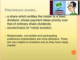 PREFERENCE SHARES… 
 a share which entitles the holder to a fixed 
dividend, whose payment takes priority over 
that of ordinary share dividends. 
 ADVANTAGES OF THESE SHARES:- 
 Redeemable, convertible and participating 
preference shareholders are more attractive. There 
are very helpful to investors and so they have ready 
market. 
 
