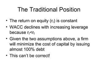 The Traditional Position
• The return on equity (rE) is constant
• WACC declines with increasing leverage
because rD<rE
• Given the two assumptions above, a firm
will minimize the cost of capital by issuing
almost 100% debt
• This can’t be correct!
 