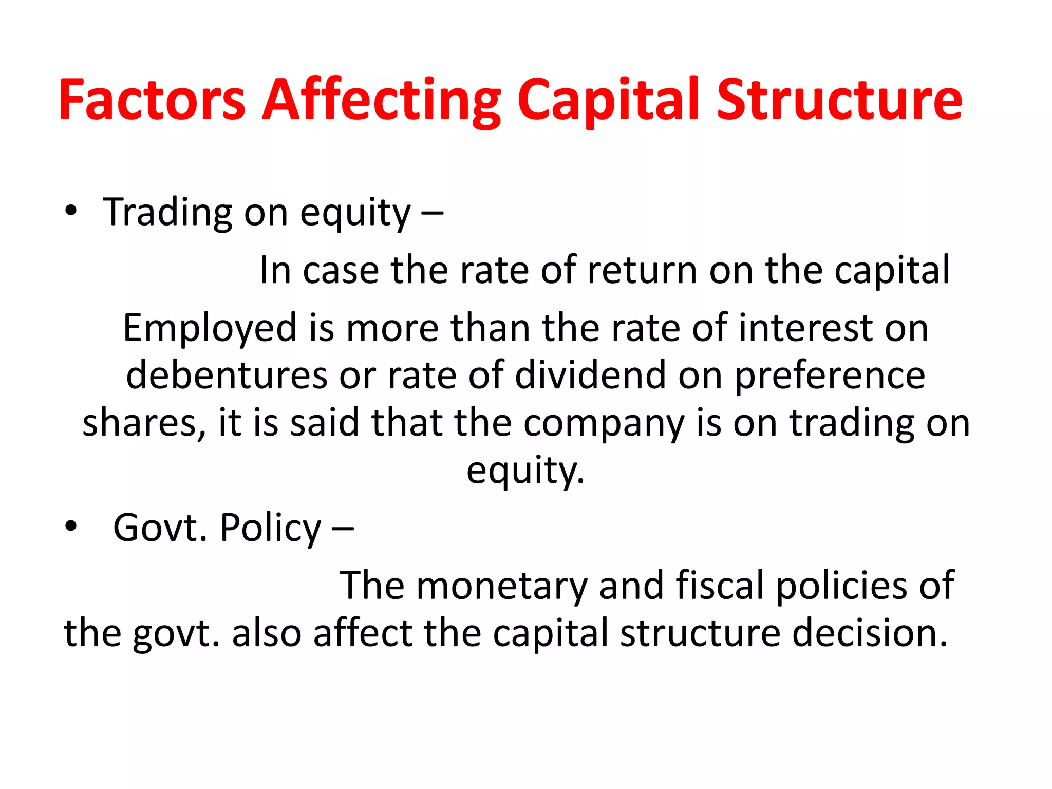 Factors Affecting Capital Structure
• Trading on equity –
In case the rate of return on the capital
Employed is more than the rate of interest on
debentures or rate of dividend on preference
shares, it is said that the company is on trading on
equity.
• Govt. Policy –
The monetary and fiscal policies of
the govt. also affect the capital structure decision.
 