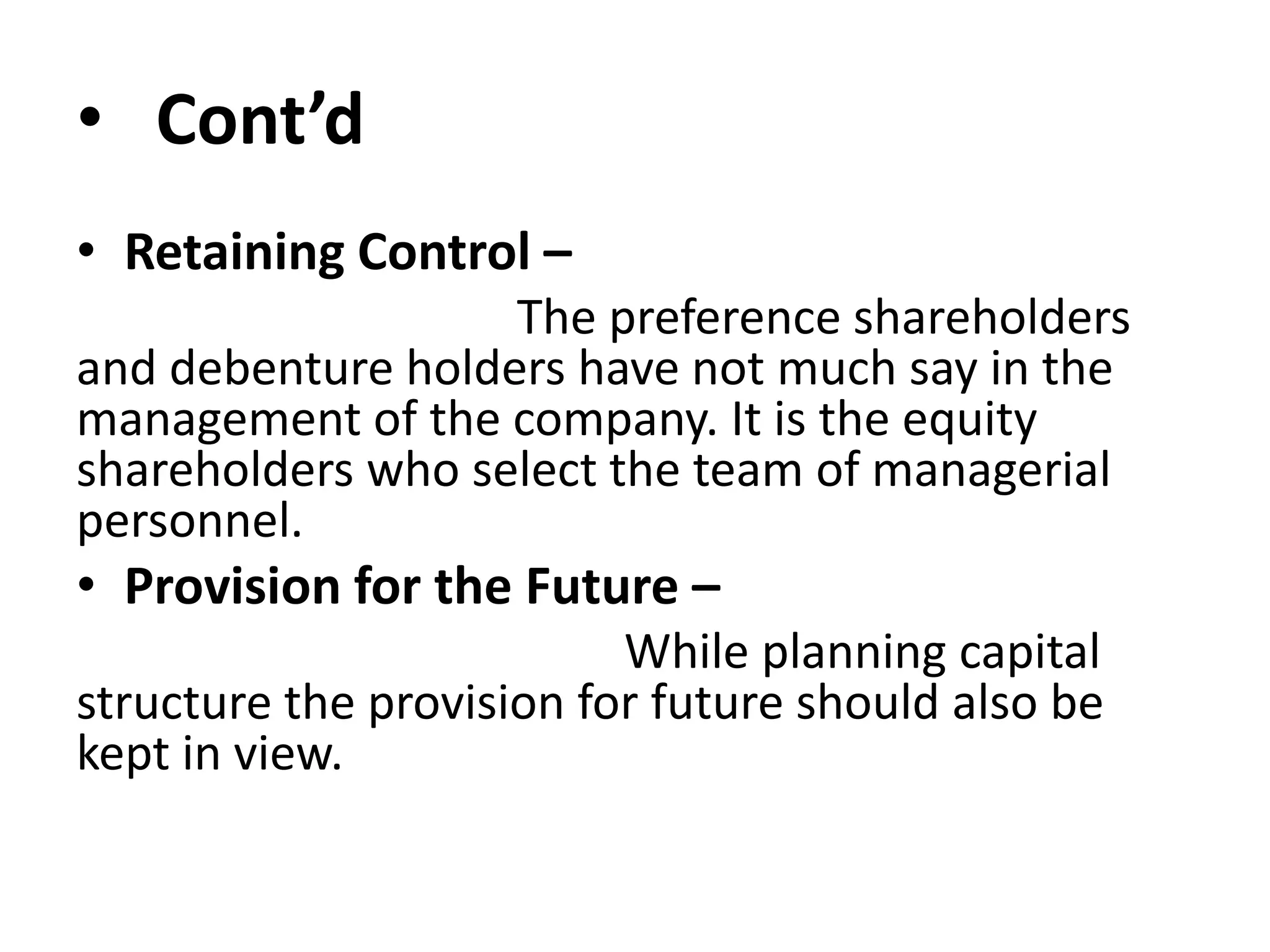 • Cont’d
• Retaining Control –
The preference shareholders
and debenture holders have not much say in the
management of the company. It is the equity
shareholders who select the team of managerial
personnel.
• Provision for the Future –
While planning capital
structure the provision for future should also be
kept in view.
 