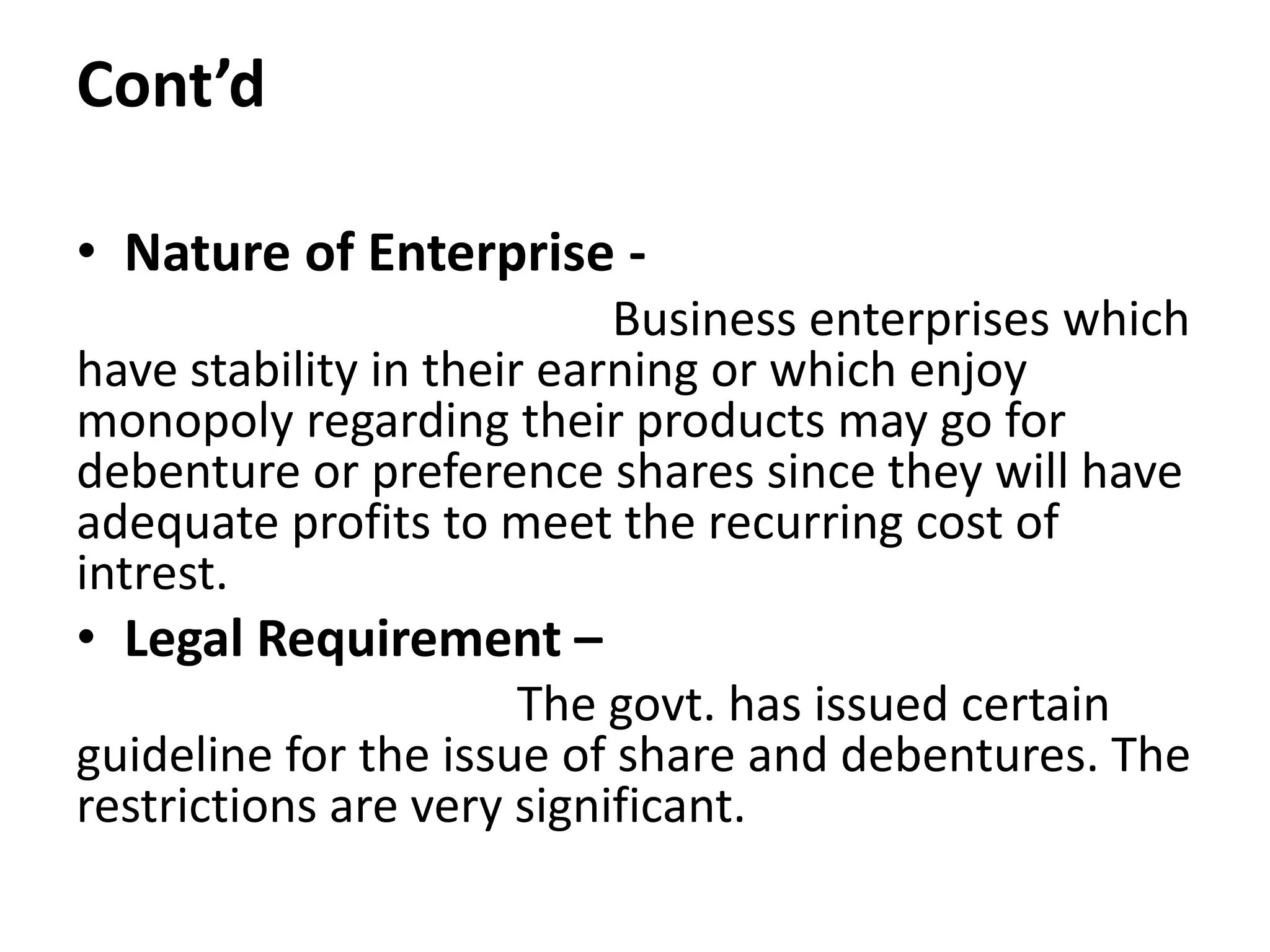 Cont’d
• Nature of Enterprise -
Business enterprises which
have stability in their earning or which enjoy
monopoly regarding their products may go for
debenture or preference shares since they will have
adequate profits to meet the recurring cost of
intrest.
• Legal Requirement –
The govt. has issued certain
guideline for the issue of share and debentures. The
restrictions are very significant.
 