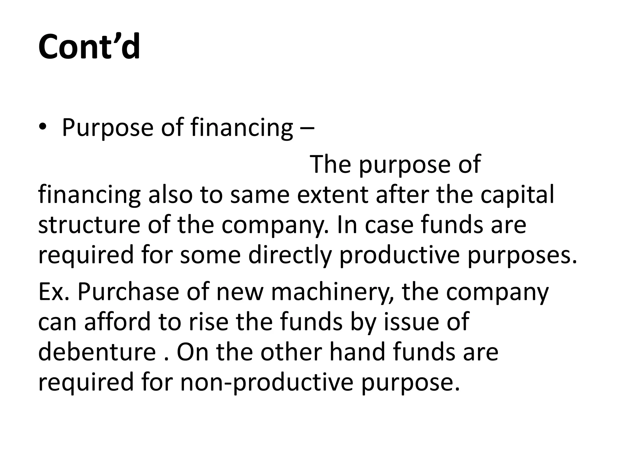 Cont’d
• Purpose of financing –
The purpose of
financing also to same extent after the capital
structure of the company. In case funds are
required for some directly productive purposes.
Ex. Purchase of new machinery, the company
can afford to rise the funds by issue of
debenture . On the other hand funds are
required for non-productive purpose.
 