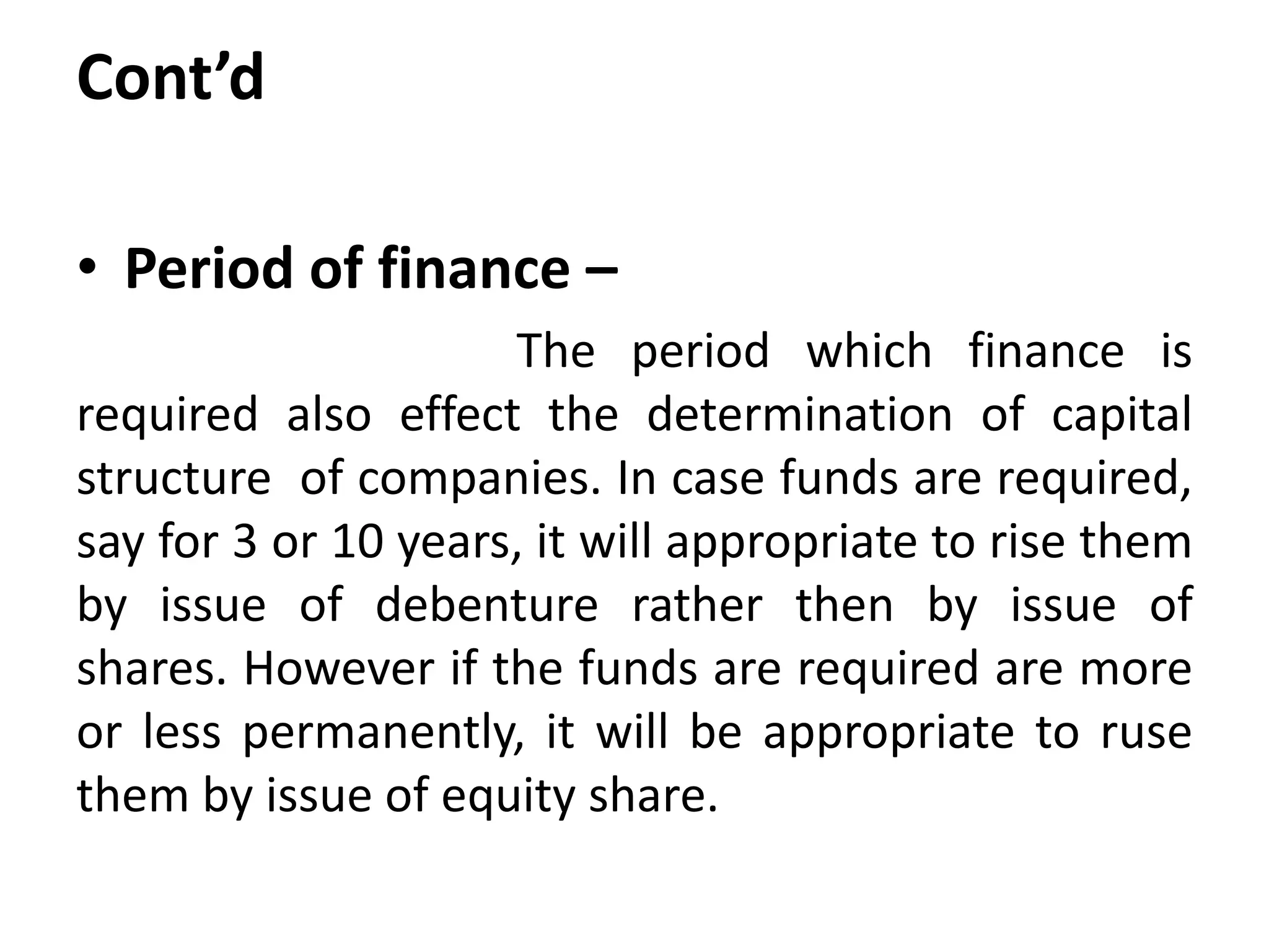 Cont’d
• Period of finance –
The period which finance is
required also effect the determination of capital
structure of companies. In case funds are required,
say for 3 or 10 years, it will appropriate to rise them
by issue of debenture rather then by issue of
shares. However if the funds are required are more
or less permanently, it will be appropriate to ruse
them by issue of equity share.
 