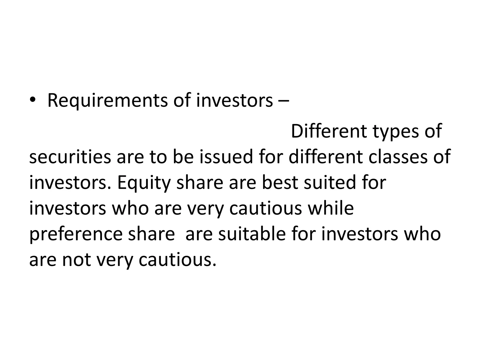 • Requirements of investors –
Different types of
securities are to be issued for different classes of
investors. Equity share are best suited for
investors who are very cautious while
preference share are suitable for investors who
are not very cautious.
 