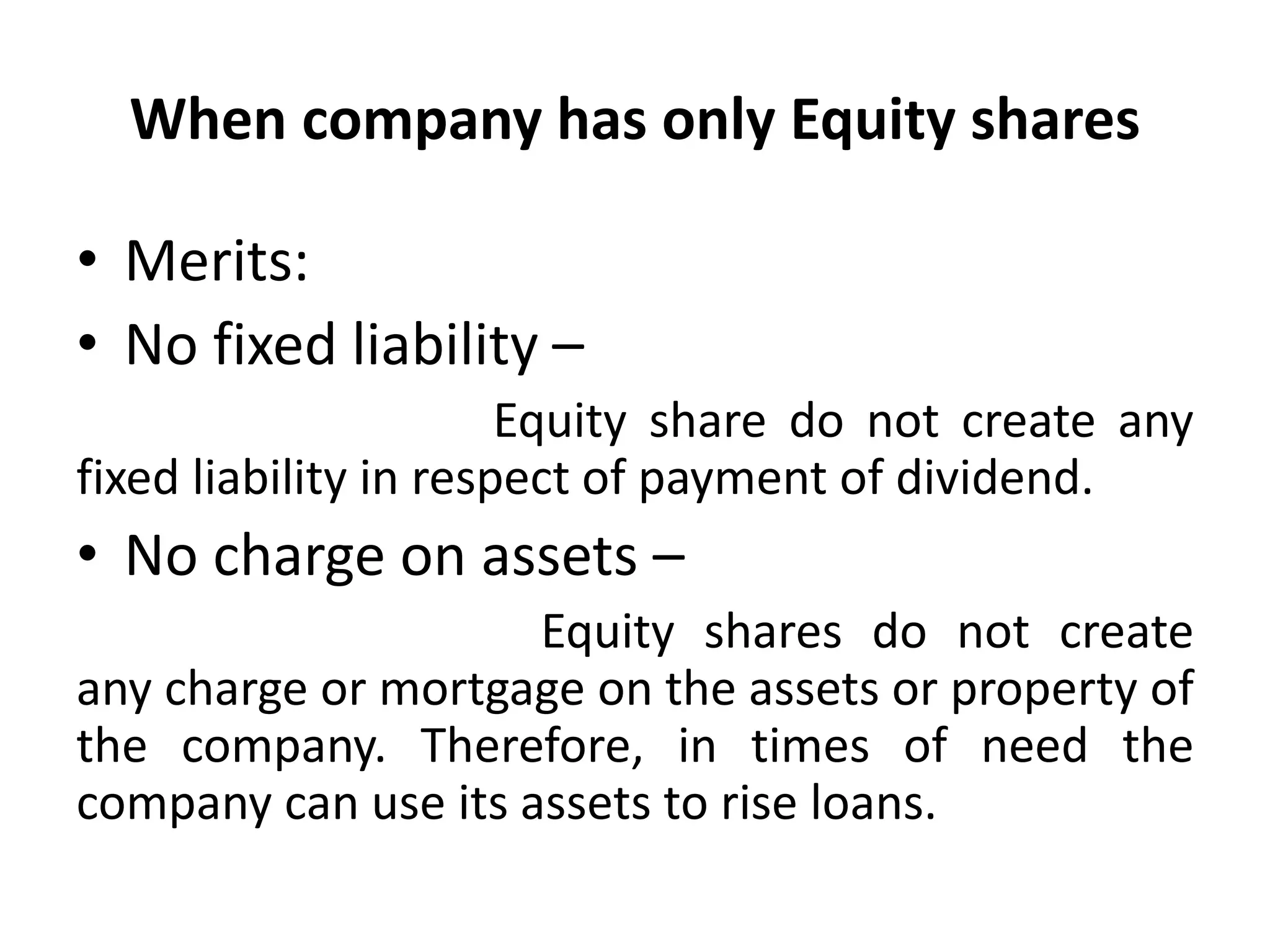 When company has only Equity shares
• Merits:
• No fixed liability –
Equity share do not create any
fixed liability in respect of payment of dividend.
• No charge on assets –
Equity shares do not create
any charge or mortgage on the assets or property of
the company. Therefore, in times of need the
company can use its assets to rise loans.
 