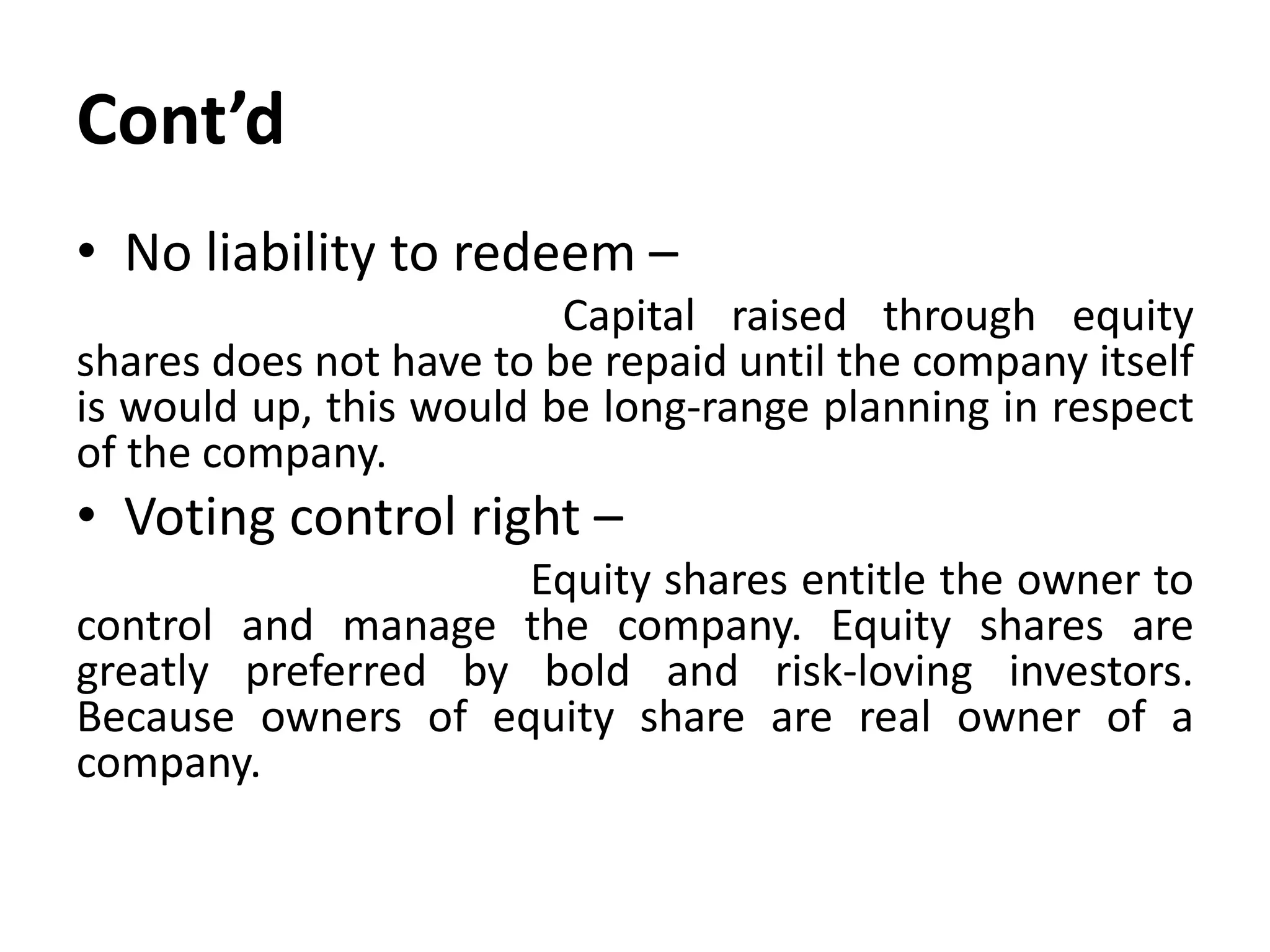 Cont’d
• No liability to redeem –
Capital raised through equity
shares does not have to be repaid until the company itself
is would up, this would be long-range planning in respect
of the company.
• Voting control right –
Equity shares entitle the owner to
control and manage the company. Equity shares are
greatly preferred by bold and risk-loving investors.
Because owners of equity share are real owner of a
company.
 