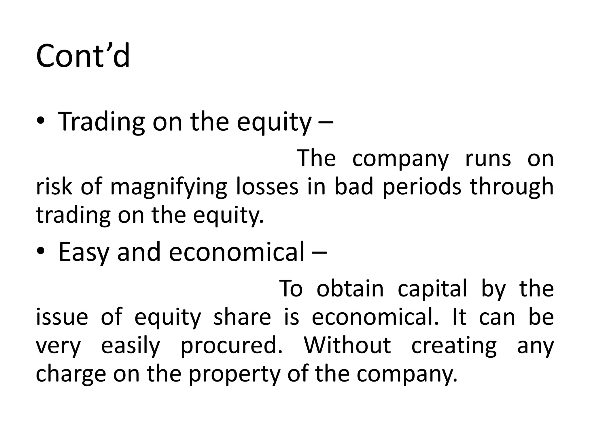 Cont’d
• Trading on the equity –
The company runs on
risk of magnifying losses in bad periods through
trading on the equity.
• Easy and economical –
To obtain capital by the
issue of equity share is economical. It can be
very easily procured. Without creating any
charge on the property of the company.
 