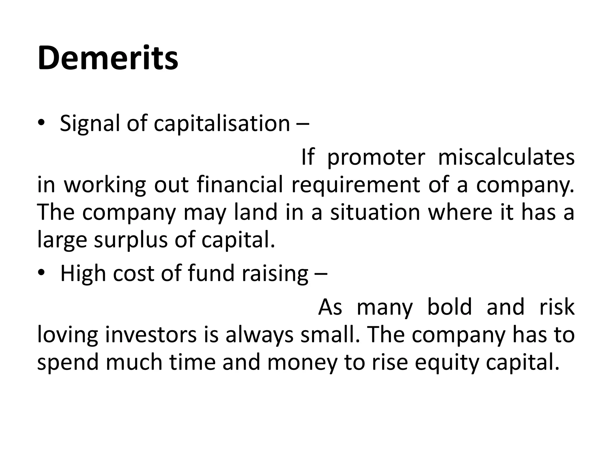 Demerits
• Signal of capitalisation –
If promoter miscalculates
in working out financial requirement of a company.
The company may land in a situation where it has a
large surplus of capital.
• High cost of fund raising –
As many bold and risk
loving investors is always small. The company has to
spend much time and money to rise equity capital.
 