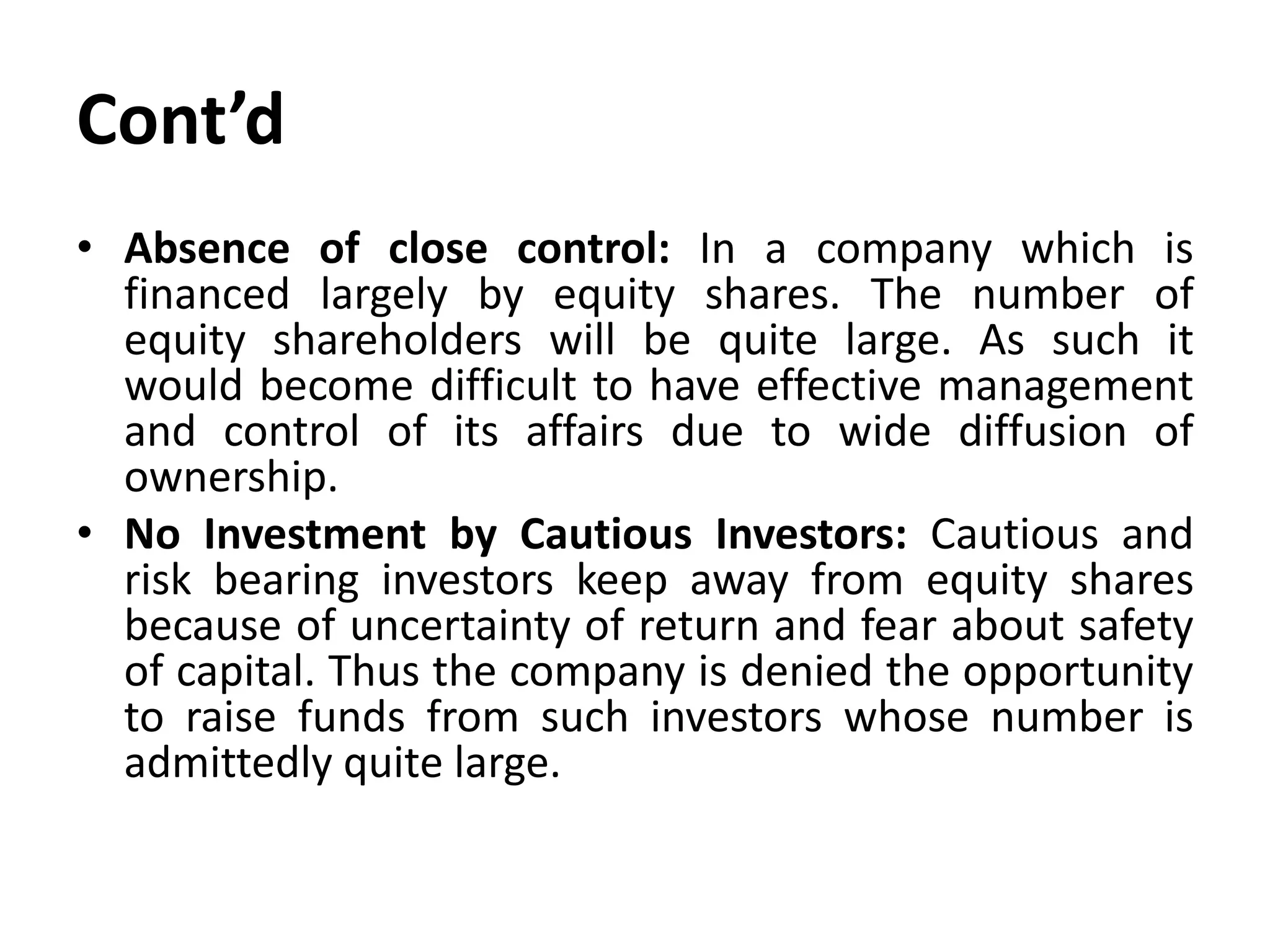 Cont’d
• Absence of close control: In a company which is
financed largely by equity shares. The number of
equity shareholders will be quite large. As such it
would become difficult to have effective management
and control of its affairs due to wide diffusion of
ownership.
• No Investment by Cautious Investors: Cautious and
risk bearing investors keep away from equity shares
because of uncertainty of return and fear about safety
of capital. Thus the company is denied the opportunity
to raise funds from such investors whose number is
admittedly quite large.
 