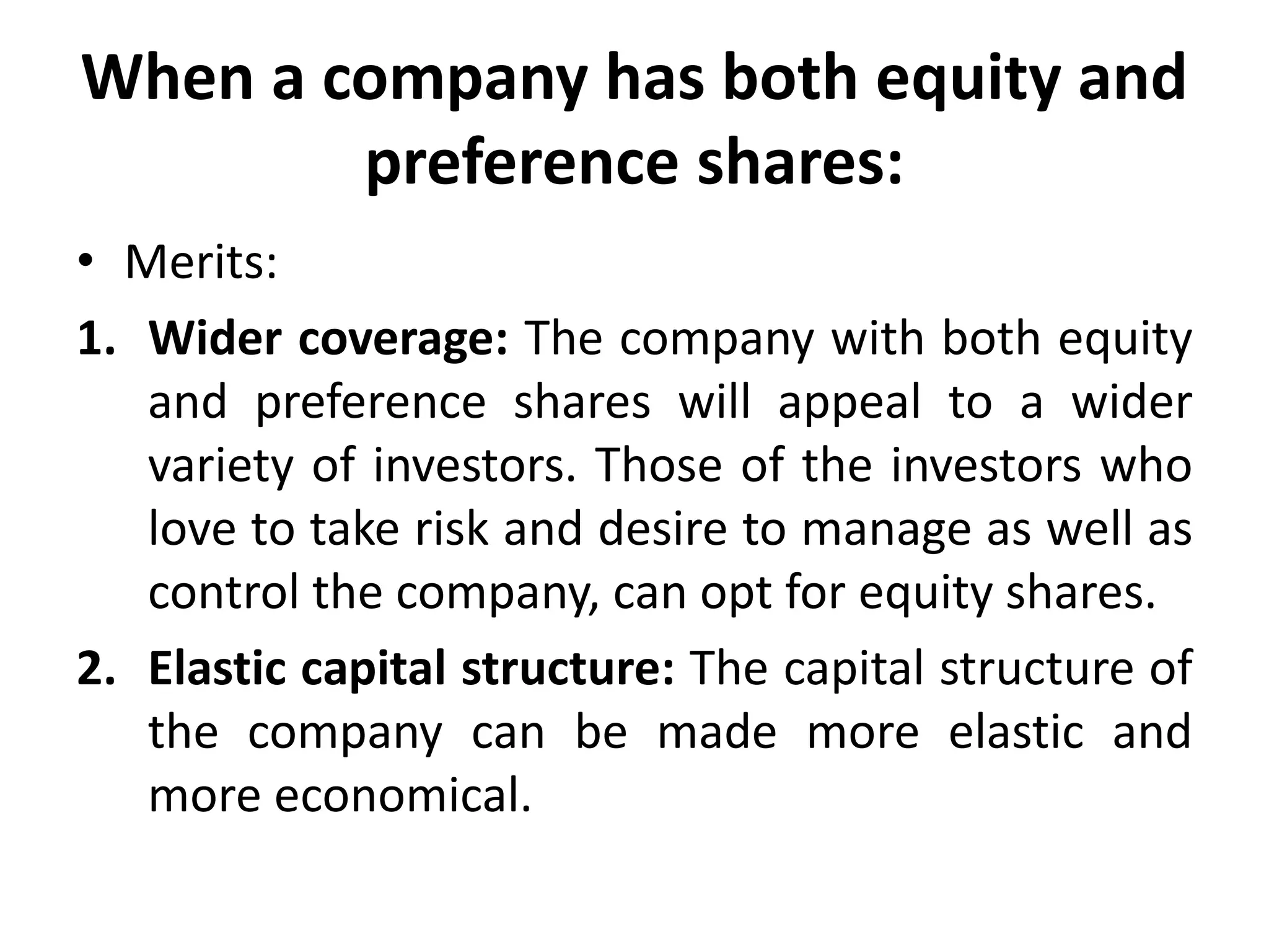 When a company has both equity and
preference shares:
• Merits:
1. Wider coverage: The company with both equity
and preference shares will appeal to a wider
variety of investors. Those of the investors who
love to take risk and desire to manage as well as
control the company, can opt for equity shares.
2. Elastic capital structure: The capital structure of
the company can be made more elastic and
more economical.
 