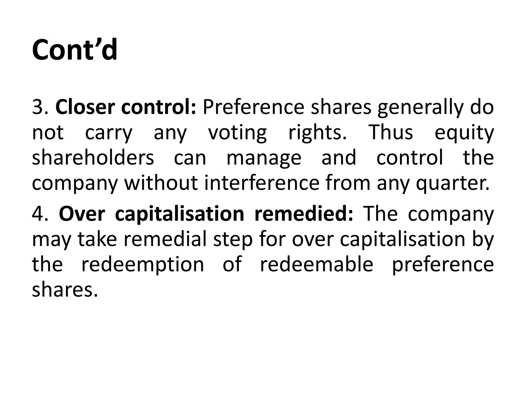 Cont’d
3. Closer control: Preference shares generally do
not carry any voting rights. Thus equity
shareholders can manage and control the
company without interference from any quarter.
4. Over capitalisation remedied: The company
may take remedial step for over capitalisation by
the redeemption of redeemable preference
shares.
 