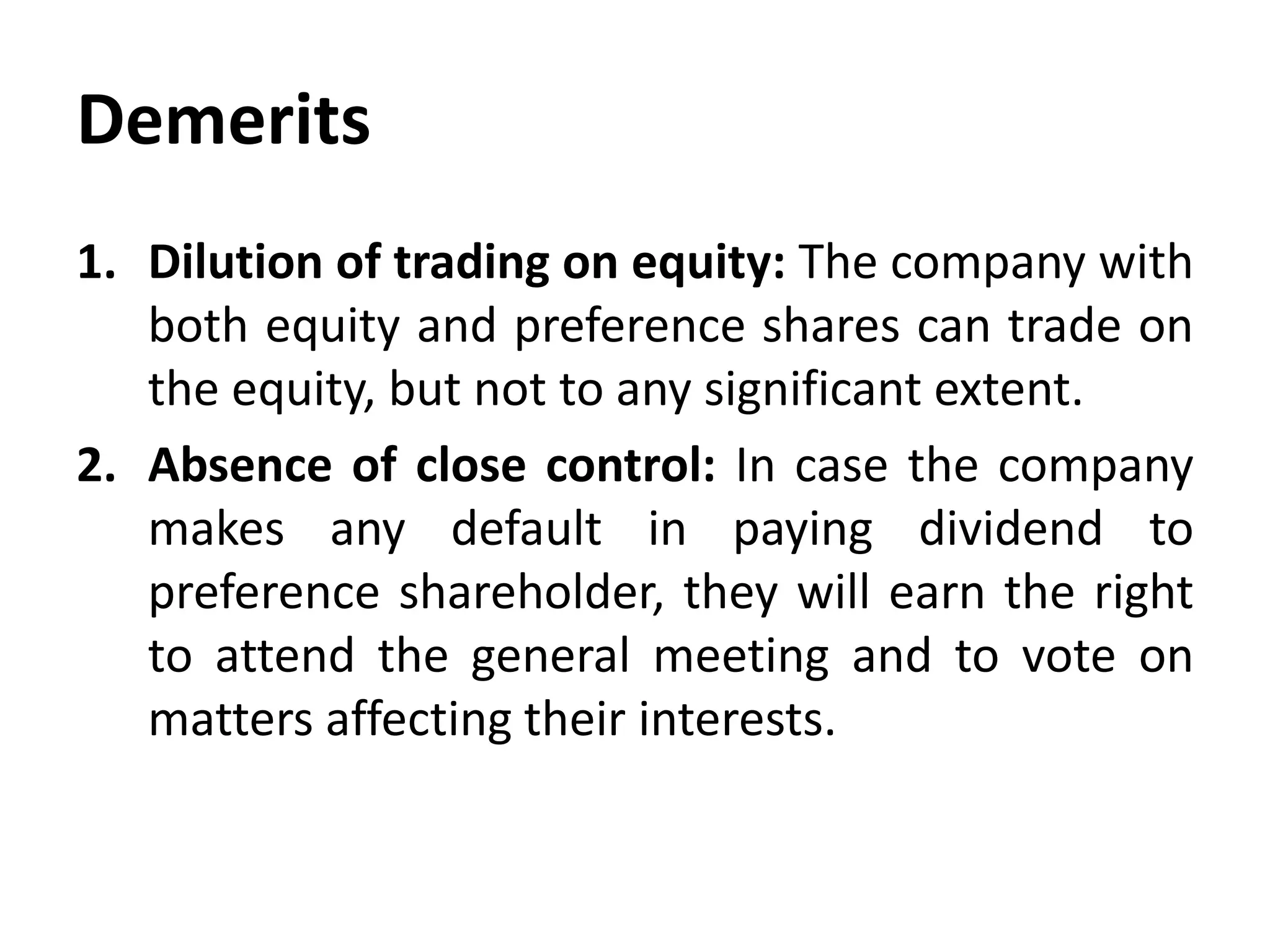 Demerits
1. Dilution of trading on equity: The company with
both equity and preference shares can trade on
the equity, but not to any significant extent.
2. Absence of close control: In case the company
makes any default in paying dividend to
preference shareholder, they will earn the right
to attend the general meeting and to vote on
matters affecting their interests.
 