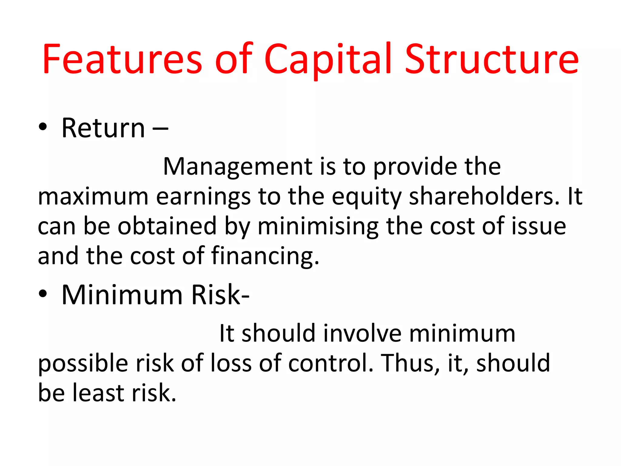 Features of Capital Structure
• Return –
Management is to provide the
maximum earnings to the equity shareholders. It
can be obtained by minimising the cost of issue
and the cost of financing.
• Minimum Risk-
It should involve minimum
possible risk of loss of control. Thus, it, should
be least risk.
 
