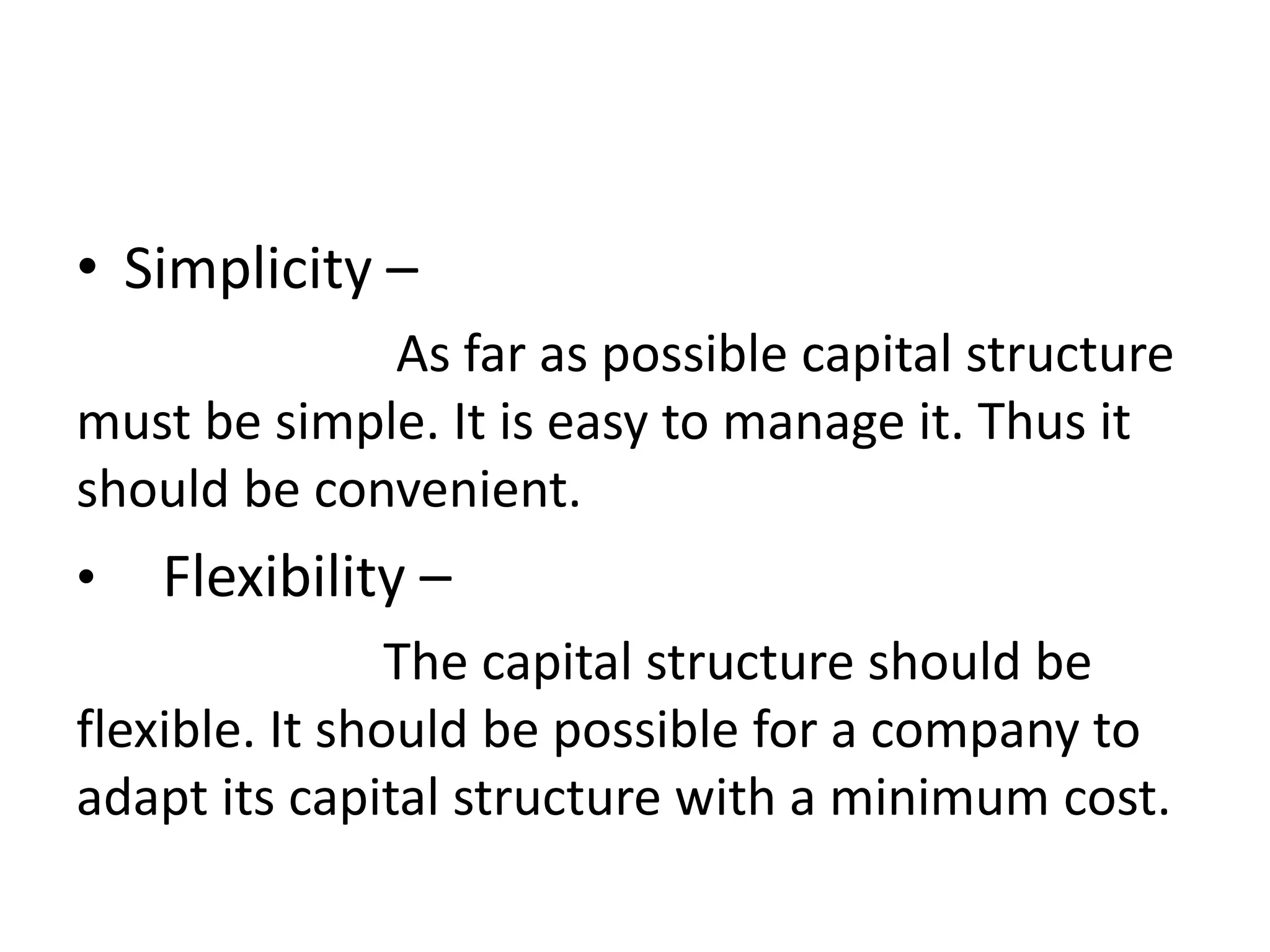 • Simplicity –
As far as possible capital structure
must be simple. It is easy to manage it. Thus it
should be convenient.
• Flexibility –
The capital structure should be
flexible. It should be possible for a company to
adapt its capital structure with a minimum cost.
 