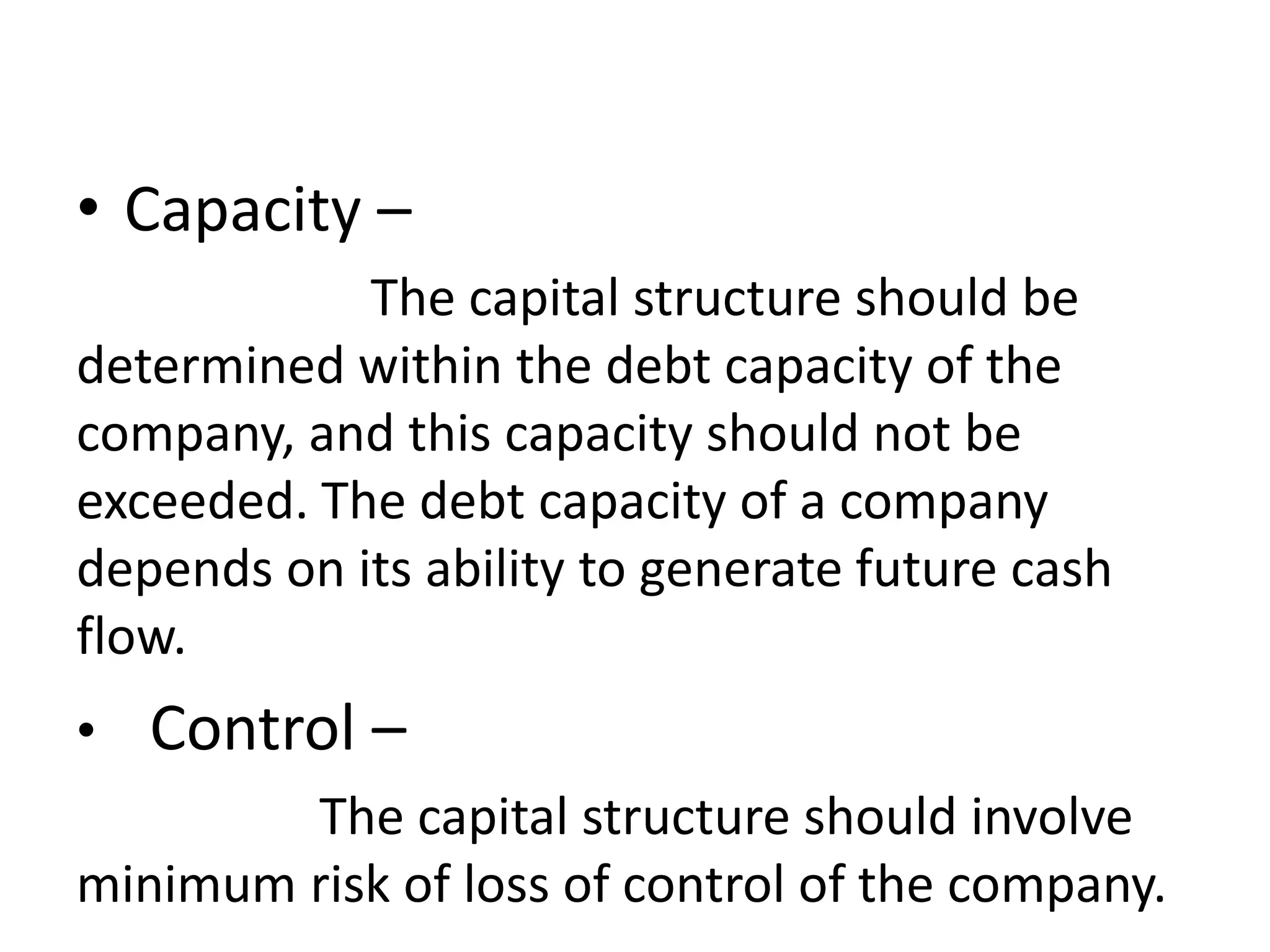 • Capacity –
The capital structure should be
determined within the debt capacity of the
company, and this capacity should not be
exceeded. The debt capacity of a company
depends on its ability to generate future cash
flow.
• Control –
The capital structure should involve
minimum risk of loss of control of the company.
 