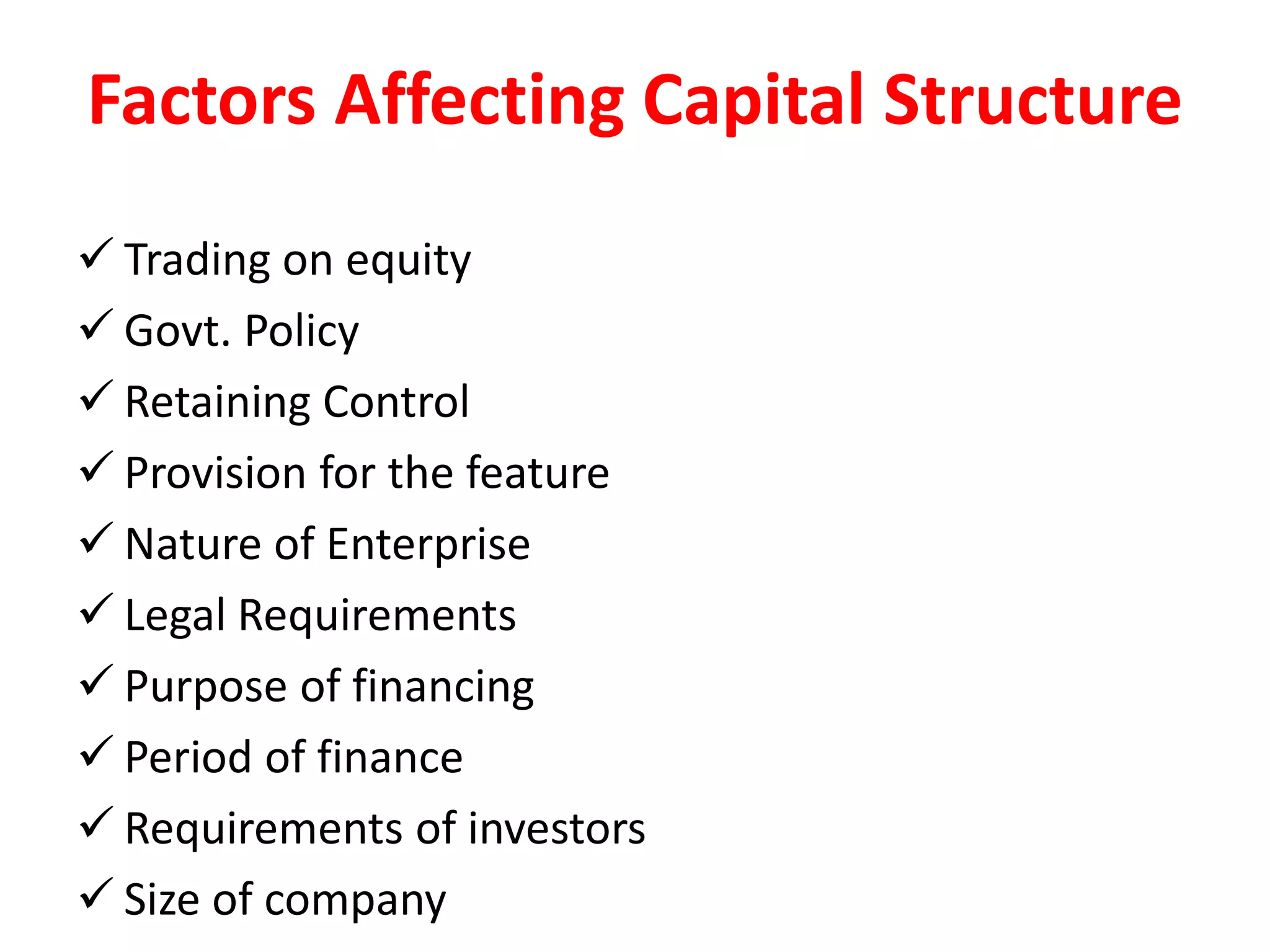 Factors Affecting Capital Structure
 Trading on equity
 Govt. Policy
 Retaining Control
 Provision for the feature
 Nature of Enterprise
 Legal Requirements
 Purpose of financing
 Period of finance
 Requirements of investors
 Size of company
 