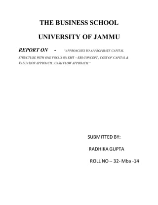 THE BUSINESS SCHOOL
UNIVERSITY OF JAMMU
REPORT ON - “APPROACHES TO APPROPRIATE CAPITAL
STRUCTURE WITH ONE FOCUS ON EBIT – EBS CONCEPT , COST OF CAPITAL &
VALUATION APPROACH , CASH FLOW APPROACH ”
SUBMITTED BY:
RADHIKA GUPTA
ROLL NO – 32- Mba -14
 