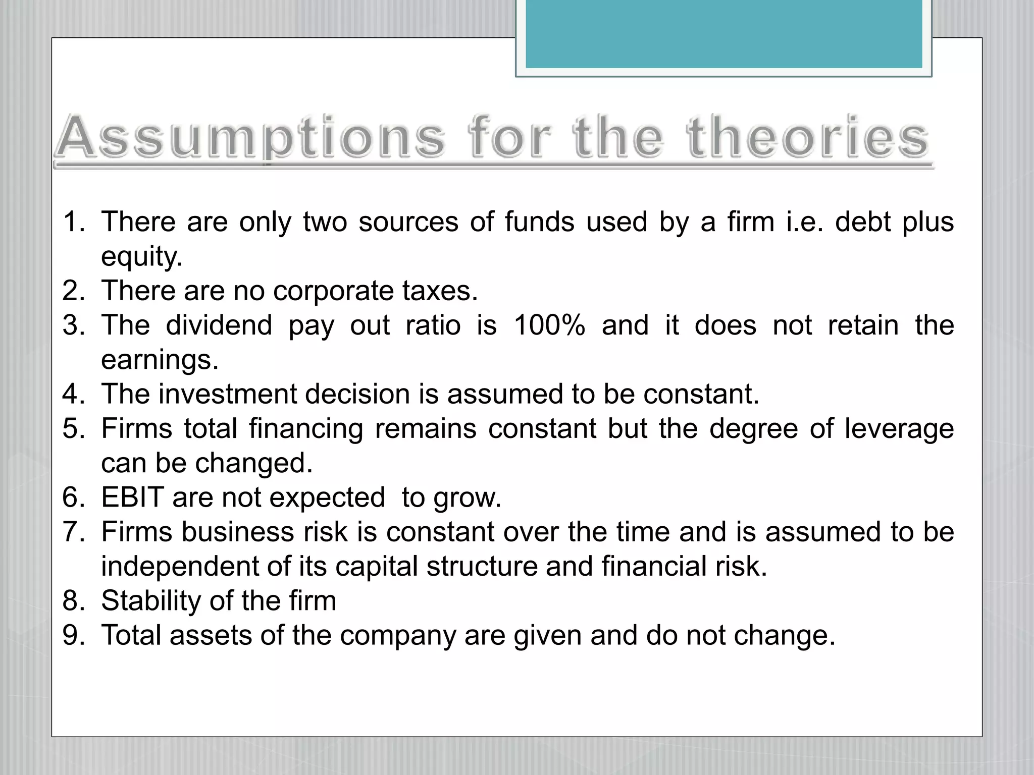 1. There are only two sources of funds used by a firm i.e. debt plus
equity.
2. There are no corporate taxes.
3. The dividend pay out ratio is 100% and it does not retain the
earnings.
4. The investment decision is assumed to be constant.
5. Firms total financing remains constant but the degree of leverage
can be changed.
6. EBIT are not expected to grow.
7. Firms business risk is constant over the time and is assumed to be
independent of its capital structure and financial risk.
8. Stability of the firm
9. Total assets of the company are given and do not change.
 