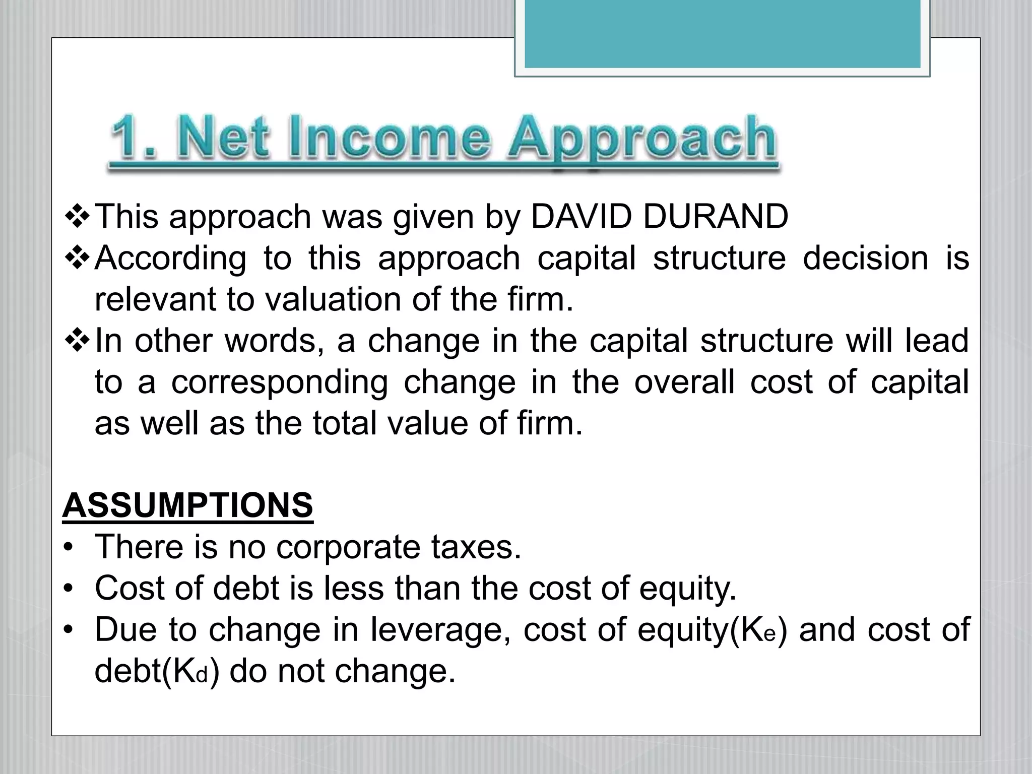 This approach was given by DAVID DURAND
According to this approach capital structure decision is
relevant to valuation of the firm.
In other words, a change in the capital structure will lead
to a corresponding change in the overall cost of capital
as well as the total value of firm.
ASSUMPTIONS
• There is no corporate taxes.
• Cost of debt is less than the cost of equity.
• Due to change in leverage, cost of equity(Ke) and cost of
debt(Kd) do not change.
 
