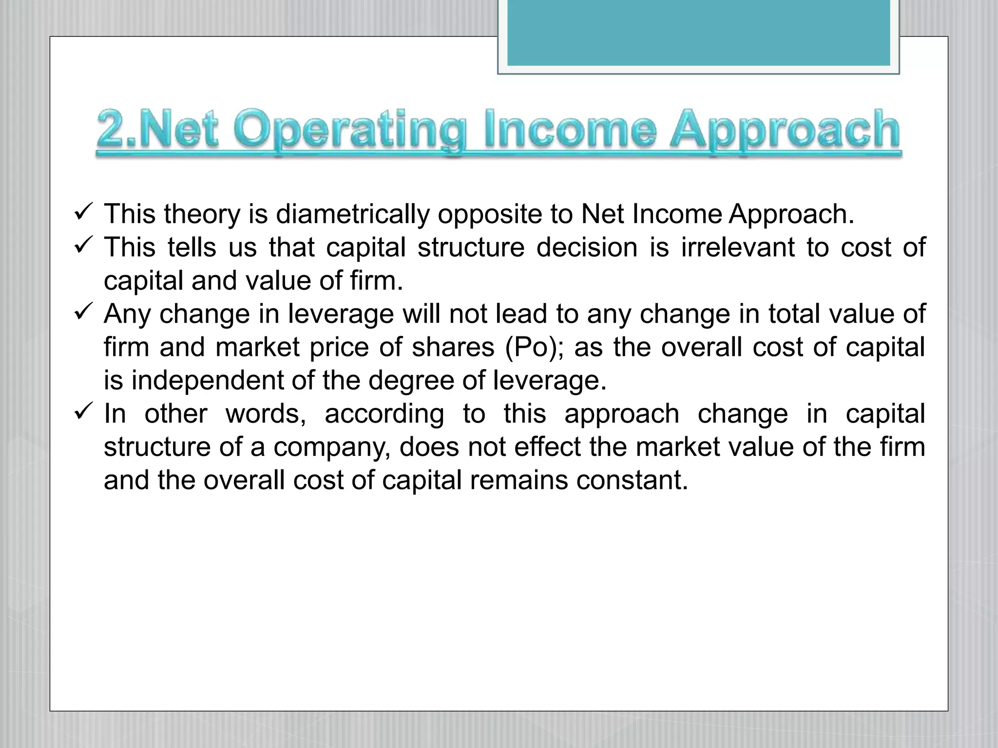  This theory is diametrically opposite to Net Income Approach.
 This tells us that capital structure decision is irrelevant to cost of
capital and value of firm.
 Any change in leverage will not lead to any change in total value of
firm and market price of shares (Po); as the overall cost of capital
is independent of the degree of leverage.
 In other words, according to this approach change in capital
structure of a company, does not effect the market value of the firm
and the overall cost of capital remains constant.
 