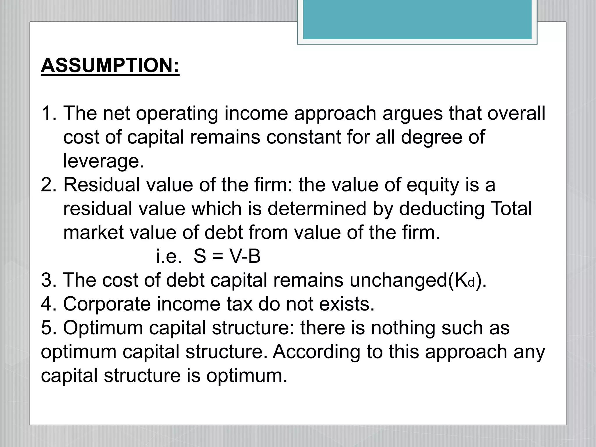 ASSUMPTION:
1. The net operating income approach argues that overall
cost of capital remains constant for all degree of
leverage.
2. Residual value of the firm: the value of equity is a
residual value which is determined by deducting Total
market value of debt from value of the firm.
i.e. S = V-B
3. The cost of debt capital remains unchanged(Kd).
4. Corporate income tax do not exists.
5. Optimum capital structure: there is nothing such as
optimum capital structure. According to this approach any
capital structure is optimum.
 