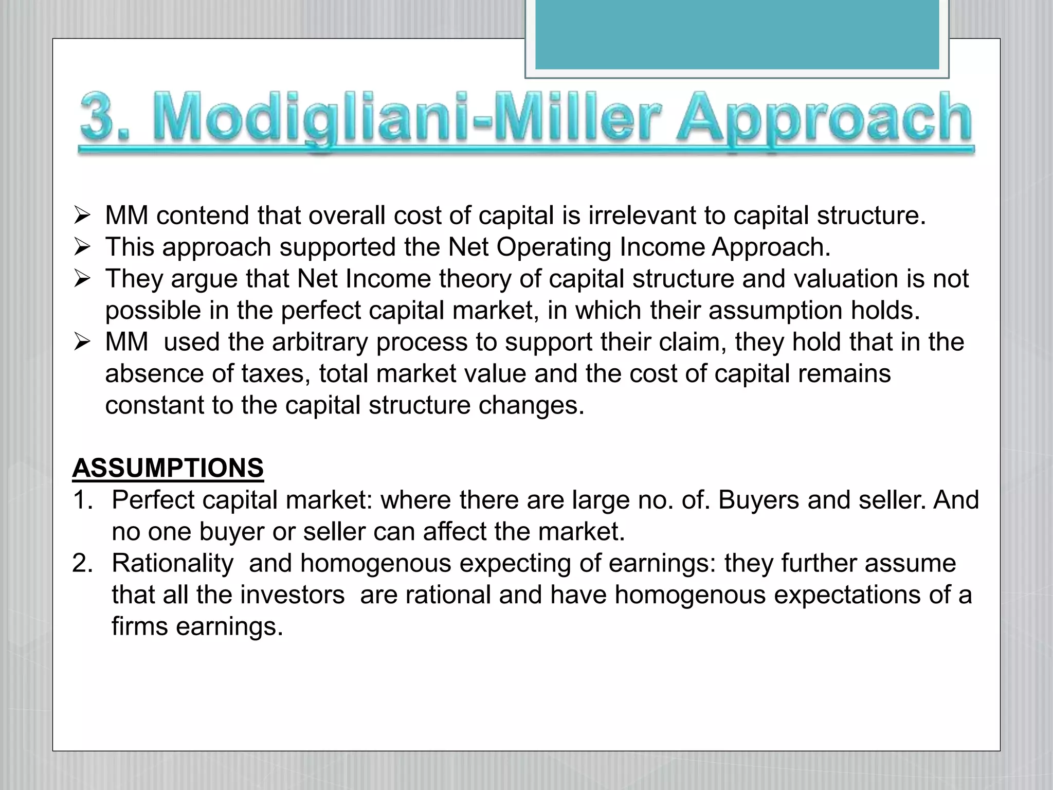  MM contend that overall cost of capital is irrelevant to capital structure.
 This approach supported the Net Operating Income Approach.
 They argue that Net Income theory of capital structure and valuation is not
possible in the perfect capital market, in which their assumption holds.
 MM used the arbitrary process to support their claim, they hold that in the
absence of taxes, total market value and the cost of capital remains
constant to the capital structure changes.
ASSUMPTIONS
1. Perfect capital market: where there are large no. of. Buyers and seller. And
no one buyer or seller can affect the market.
2. Rationality and homogenous expecting of earnings: they further assume
that all the investors are rational and have homogenous expectations of a
firms earnings.
 