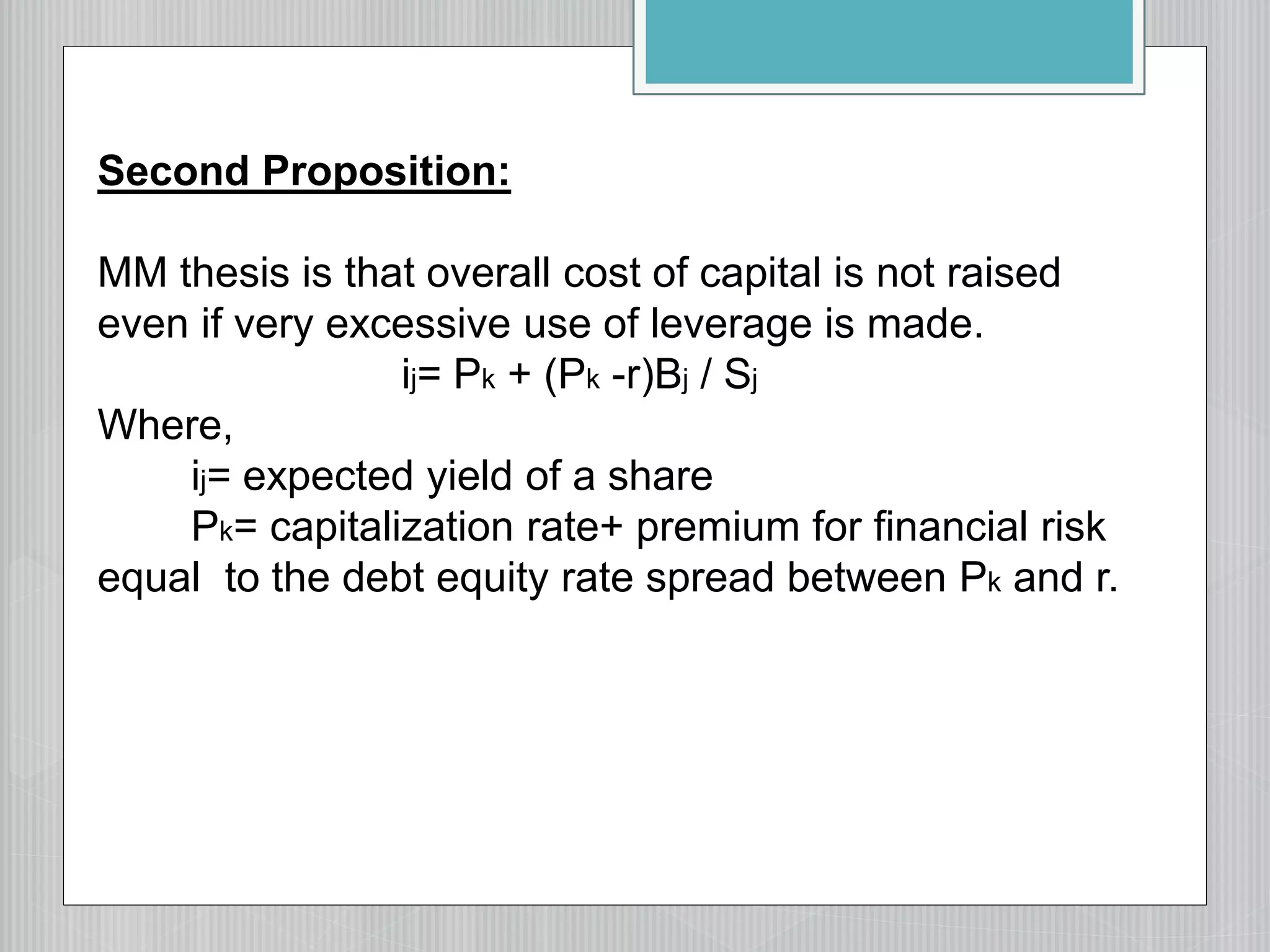 Second Proposition:
MM thesis is that overall cost of capital is not raised
even if very excessive use of leverage is made.
ij= Pk + (Pk -r)Bj / Sj
Where,
ij= expected yield of a share
Pk= capitalization rate+ premium for financial risk
equal to the debt equity rate spread between Pk and r.
 