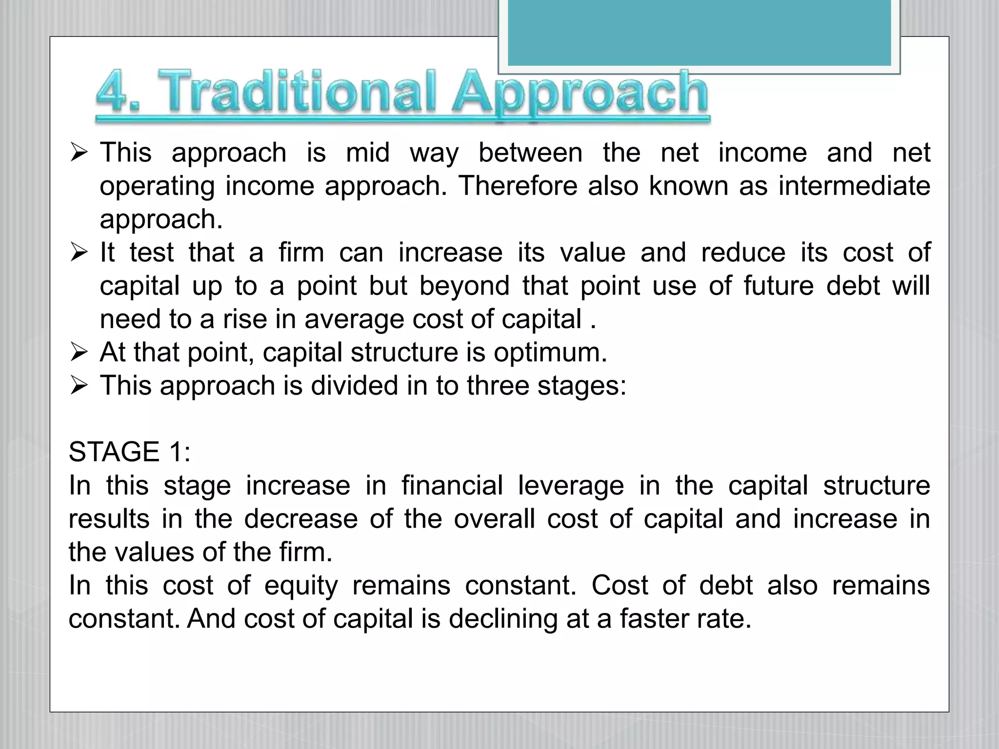  This approach is mid way between the net income and net
operating income approach. Therefore also known as intermediate
approach.
 It test that a firm can increase its value and reduce its cost of
capital up to a point but beyond that point use of future debt will
need to a rise in average cost of capital .
 At that point, capital structure is optimum.
 This approach is divided in to three stages:
STAGE 1:
In this stage increase in financial leverage in the capital structure
results in the decrease of the overall cost of capital and increase in
the values of the firm.
In this cost of equity remains constant. Cost of debt also remains
constant. And cost of capital is declining at a faster rate.
 