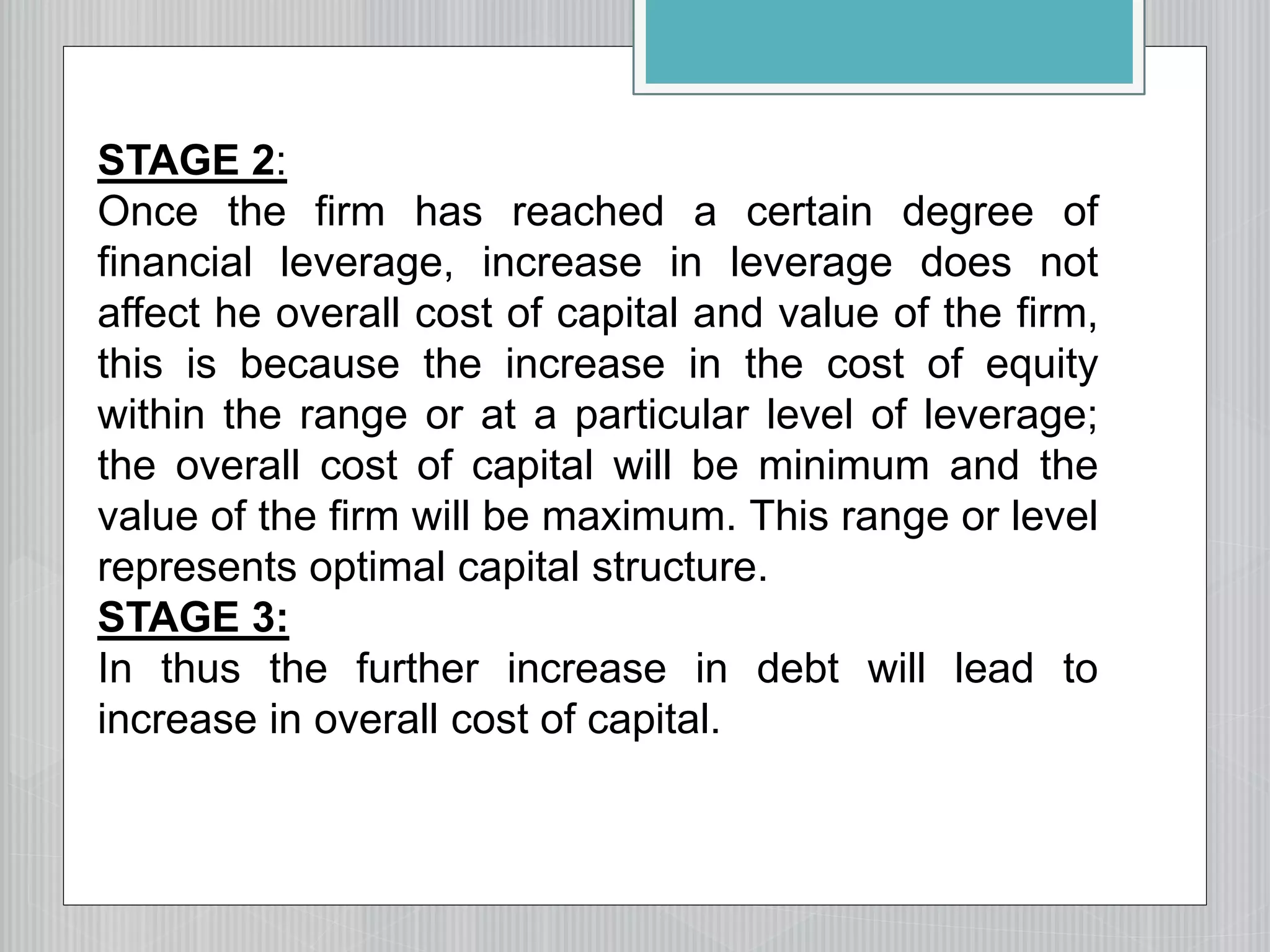 STAGE 2:
Once the firm has reached a certain degree of
financial leverage, increase in leverage does not
affect he overall cost of capital and value of the firm,
this is because the increase in the cost of equity
within the range or at a particular level of leverage;
the overall cost of capital will be minimum and the
value of the firm will be maximum. This range or level
represents optimal capital structure.
STAGE 3:
In thus the further increase in debt will lead to
increase in overall cost of capital.
 