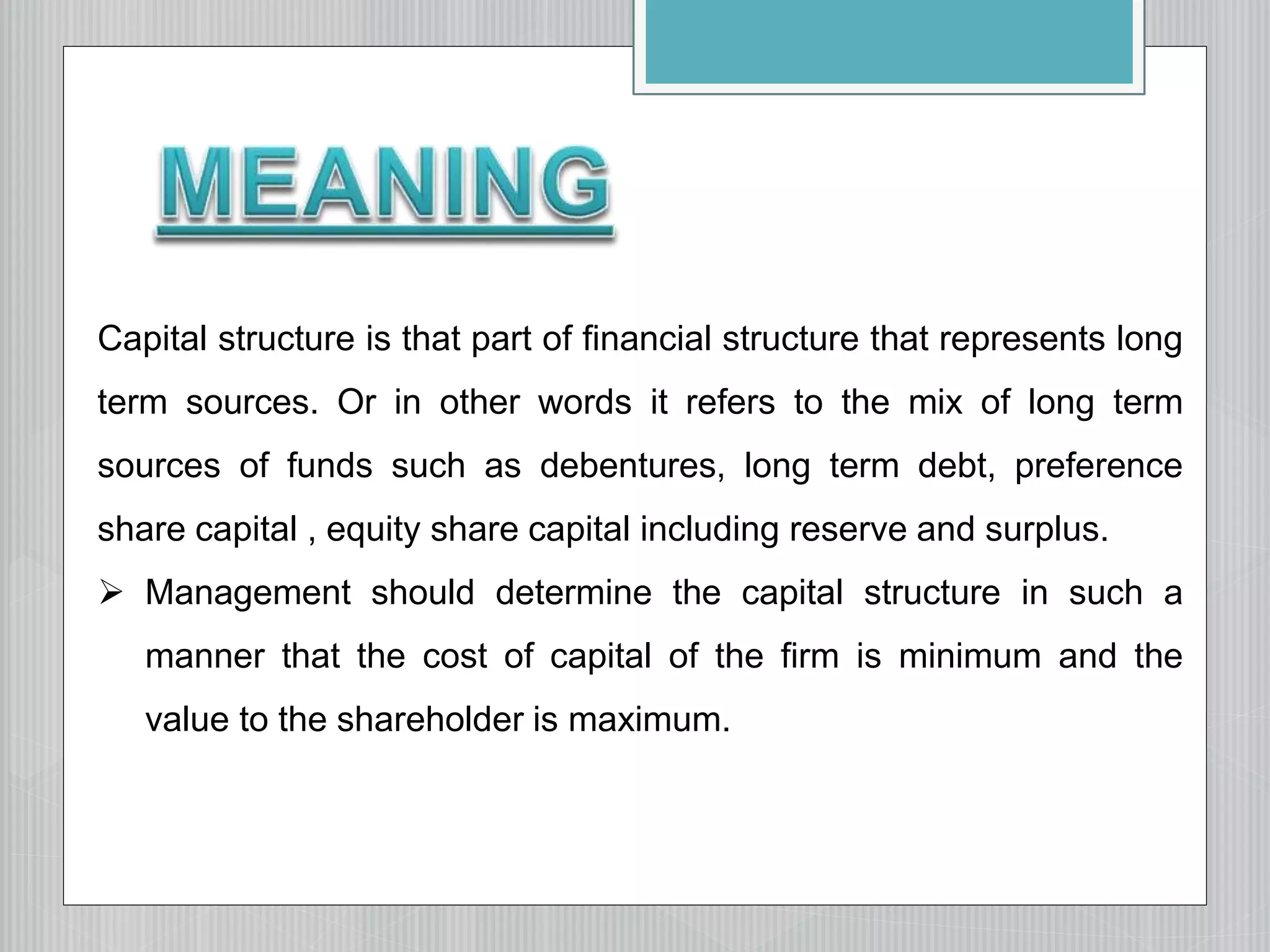 Capital structure is that part of financial structure that represents long
term sources. Or in other words it refers to the mix of long term
sources of funds such as debentures, long term debt, preference
share capital , equity share capital including reserve and surplus.
 Management should determine the capital structure in such a
manner that the cost of capital of the firm is minimum and the
value to the shareholder is maximum.
 