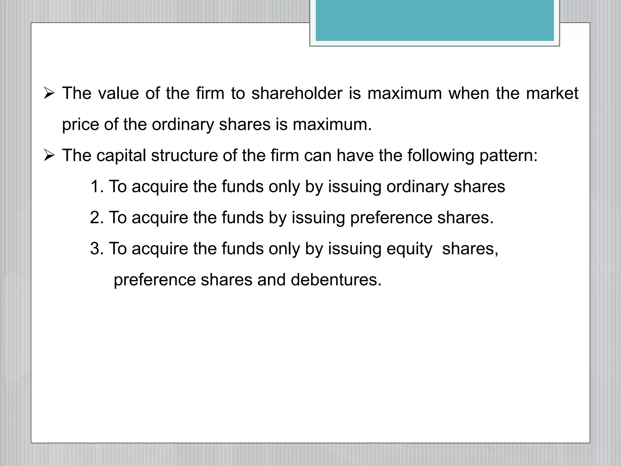  The value of the firm to shareholder is maximum when the market
price of the ordinary shares is maximum.
 The capital structure of the firm can have the following pattern:
1. To acquire the funds only by issuing ordinary shares
2. To acquire the funds by issuing preference shares.
3. To acquire the funds only by issuing equity shares,
preference shares and debentures.
 