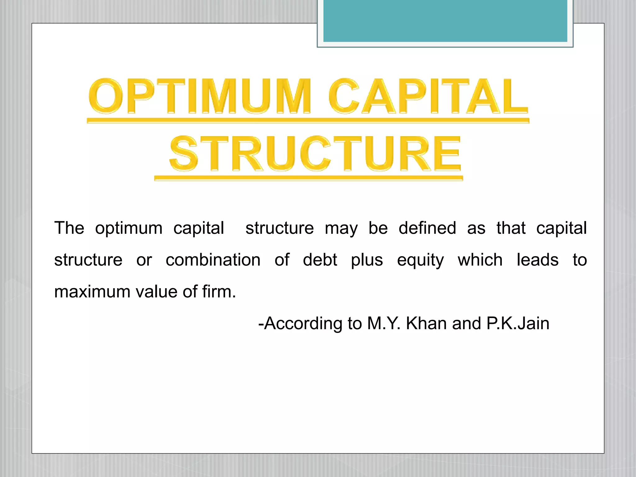 The optimum capital structure may be defined as that capital
structure or combination of debt plus equity which leads to
maximum value of firm.
-According to M.Y. Khan and P.K.Jain
 