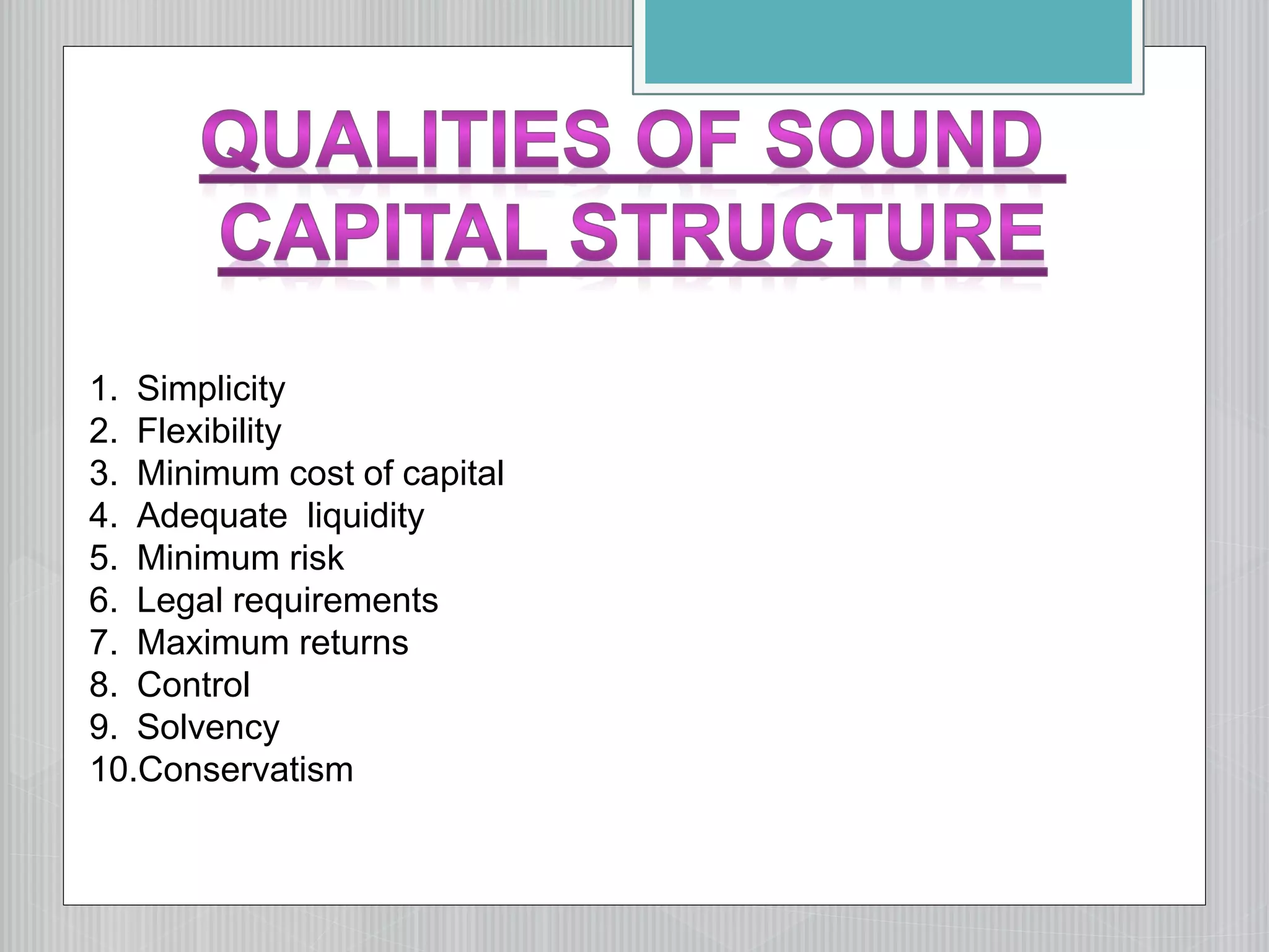 1. Simplicity
2. Flexibility
3. Minimum cost of capital
4. Adequate liquidity
5. Minimum risk
6. Legal requirements
7. Maximum returns
8. Control
9. Solvency
10.Conservatism
 