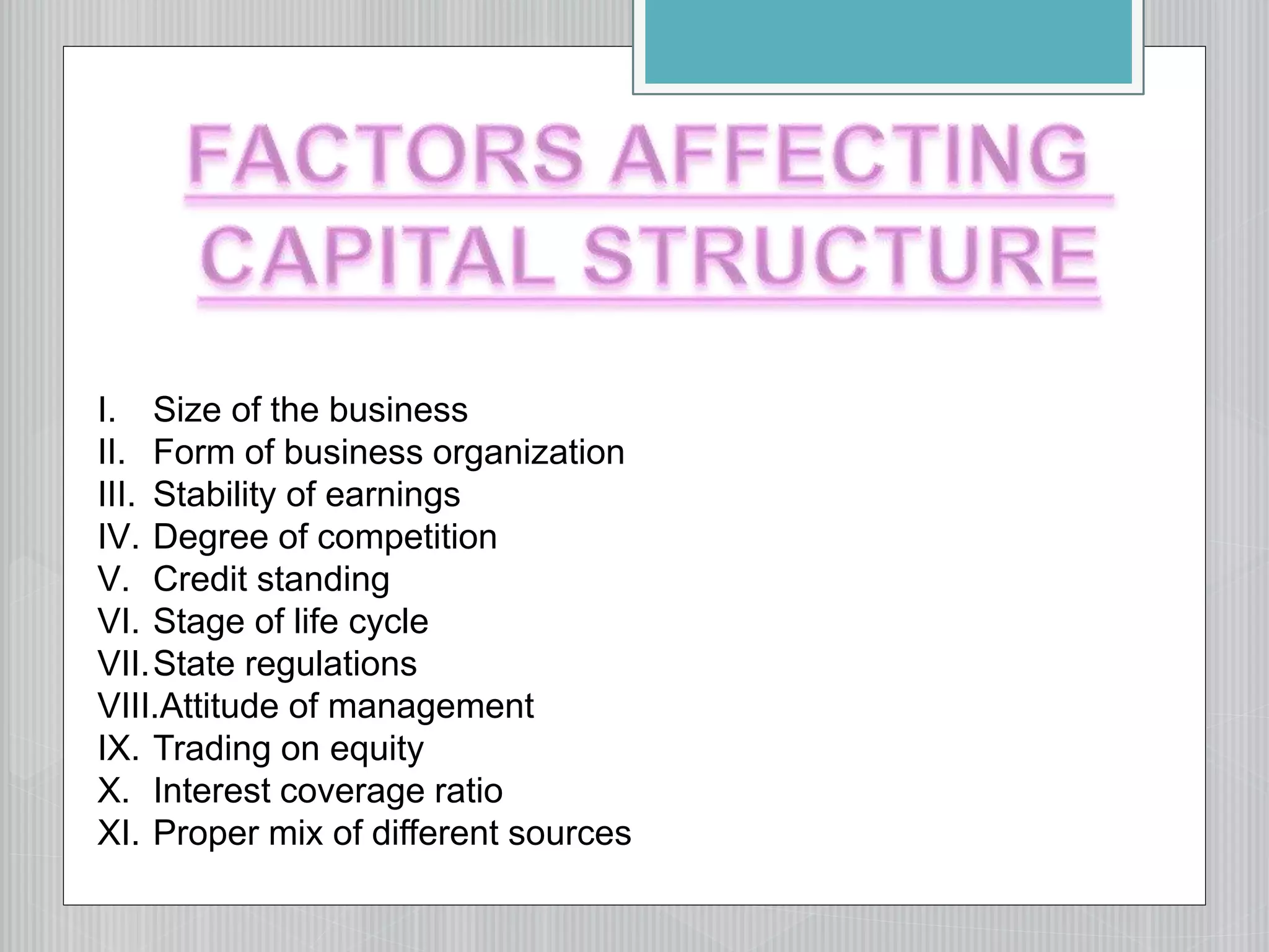 I. Size of the business
II. Form of business organization
III. Stability of earnings
IV. Degree of competition
V. Credit standing
VI. Stage of life cycle
VII.State regulations
VIII.Attitude of management
IX. Trading on equity
X. Interest coverage ratio
XI. Proper mix of different sources
 