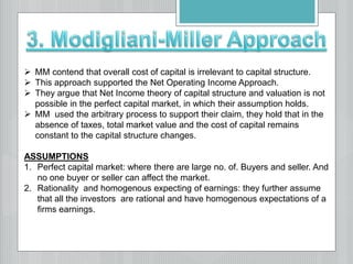  MM contend that overall cost of capital is irrelevant to capital structure.
 This approach supported the Net Operating Income Approach.
 They argue that Net Income theory of capital structure and valuation is not
possible in the perfect capital market, in which their assumption holds.
 MM used the arbitrary process to support their claim, they hold that in the
absence of taxes, total market value and the cost of capital remains
constant to the capital structure changes.
ASSUMPTIONS
1. Perfect capital market: where there are large no. of. Buyers and seller. And
no one buyer or seller can affect the market.
2. Rationality and homogenous expecting of earnings: they further assume
that all the investors are rational and have homogenous expectations of a
firms earnings.
 