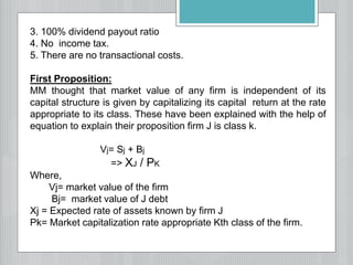 3. 100% dividend payout ratio
4. No income tax.
5. There are no transactional costs.
First Proposition:
MM thought that market value of any firm is independent of its
capital structure is given by capitalizing its capital return at the rate
appropriate to its class. These have been explained with the help of
equation to explain their proposition firm J is class k.
Vj= Sj + Bj
=> XJ / PK
Where,
Vj= market value of the firm
Bj= market value of J debt
Xj = Expected rate of assets known by firm J
Pk= Market capitalization rate appropriate Kth class of the firm.
 