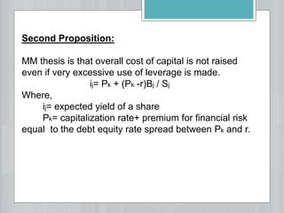 Second Proposition:
MM thesis is that overall cost of capital is not raised
even if very excessive use of leverage is made.
ij= Pk + (Pk -r)Bj / Sj
Where,
ij= expected yield of a share
Pk= capitalization rate+ premium for financial risk
equal to the debt equity rate spread between Pk and r.
 