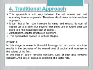  This approach is mid way between the net income and net
operating income approach. Therefore also known as intermediate
approach.
 It test that a firm can increase its value and reduce its cost of
capital up to a point but beyond that point use of future debt will
need to a rise in average cost of capital .
 At that point, capital structure is optimum.
 This approach is divided in to three stages:
STAGE 1:
In this stage increase in financial leverage in the capital structure
results in the decrease of the overall cost of capital and increase in
the values of the firm.
In this cost of equity remains constant. Cost of debt also remains
constant. And cost of capital is declining at a faster rate.
 