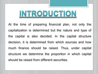 At the time of preparing financial plan, not only the
capitalization is determined but the nature and type of
the capital is also decided. In the capital structure
decision, it is determined from which sources and how
much finance should be raised. Thus, under capital
structure we determine the proportion in which capital
should be raised from different securities.
 