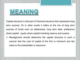 Capital structure is that part of financial structure that represents long
term sources. Or in other words it refers to the mix of long term
sources of funds such as debentures, long term debt, preference
share capital , equity share capital including reserve and surplus.
 Management should determine the capital structure in such a
manner that the cost of capital of the firm is minimum and the
value to the shareholder is maximum.
 