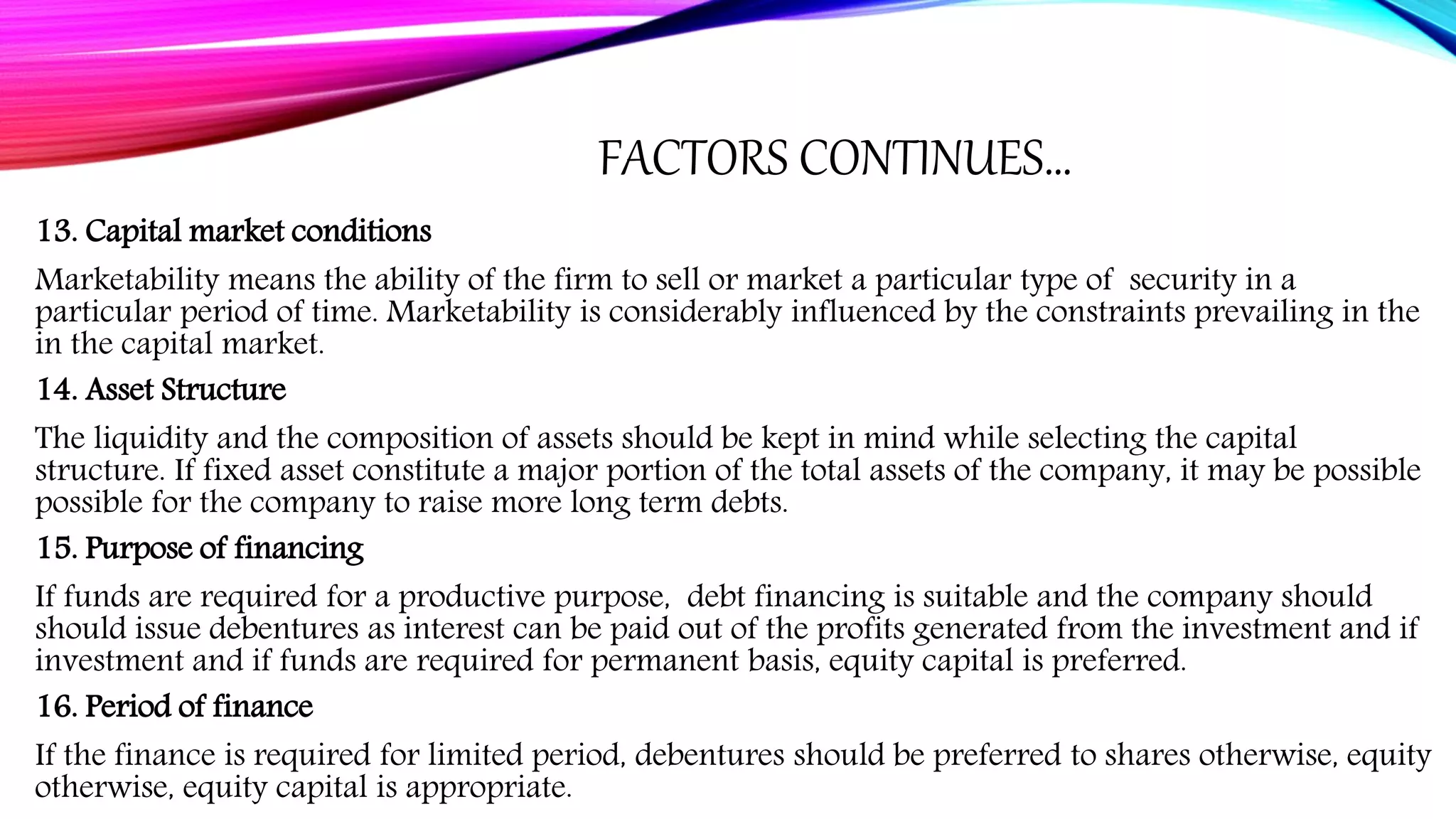 FACTORS CONTINUES…
13. Capital market conditions
Marketability means the ability of the firm to sell or market a particular type of security in a
particular period of time. Marketability is considerably influenced by the constraints prevailing in the
in the capital market.
14. Asset Structure
The liquidity and the composition of assets should be kept in mind while selecting the capital
structure. If fixed asset constitute a major portion of the total assets of the company, it may be possible
possible for the company to raise more long term debts.
15. Purpose of financing
If funds are required for a productive purpose, debt financing is suitable and the company should
should issue debentures as interest can be paid out of the profits generated from the investment and if
investment and if funds are required for permanent basis, equity capital is preferred.
16. Period of finance
If the finance is required for limited period, debentures should be preferred to shares otherwise, equity
otherwise, equity capital is appropriate.
 