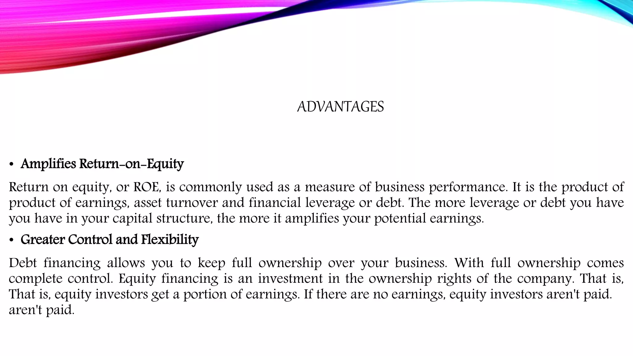ADVANTAGES
• Amplifies Return-on-Equity
Return on equity, or ROE, is commonly used as a measure of business performance. It is the product of
product of earnings, asset turnover and financial leverage or debt. The more leverage or debt you have
you have in your capital structure, the more it amplifies your potential earnings.
• Greater Control and Flexibility
Debt financing allows you to keep full ownership over your business. With full ownership comes
complete control. Equity financing is an investment in the ownership rights of the company. That is,
That is, equity investors get a portion of earnings. If there are no earnings, equity investors aren't paid.
aren't paid.
 