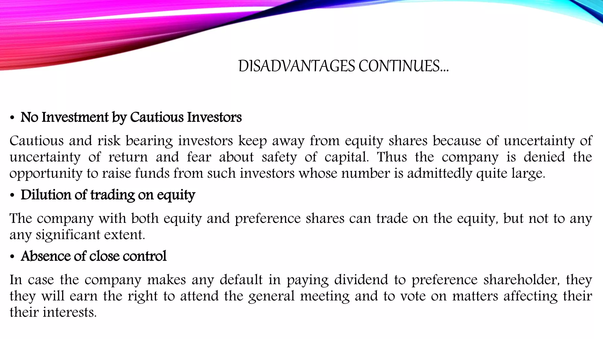 DISADVANTAGES CONTINUES…
• No Investment by Cautious Investors
Cautious and risk bearing investors keep away from equity shares because of uncertainty of
uncertainty of return and fear about safety of capital. Thus the company is denied the
opportunity to raise funds from such investors whose number is admittedly quite large.
• Dilution of trading on equity
The company with both equity and preference shares can trade on the equity, but not to any
any significant extent.
• Absence of close control
In case the company makes any default in paying dividend to preference shareholder, they
they will earn the right to attend the general meeting and to vote on matters affecting their
their interests.
 
