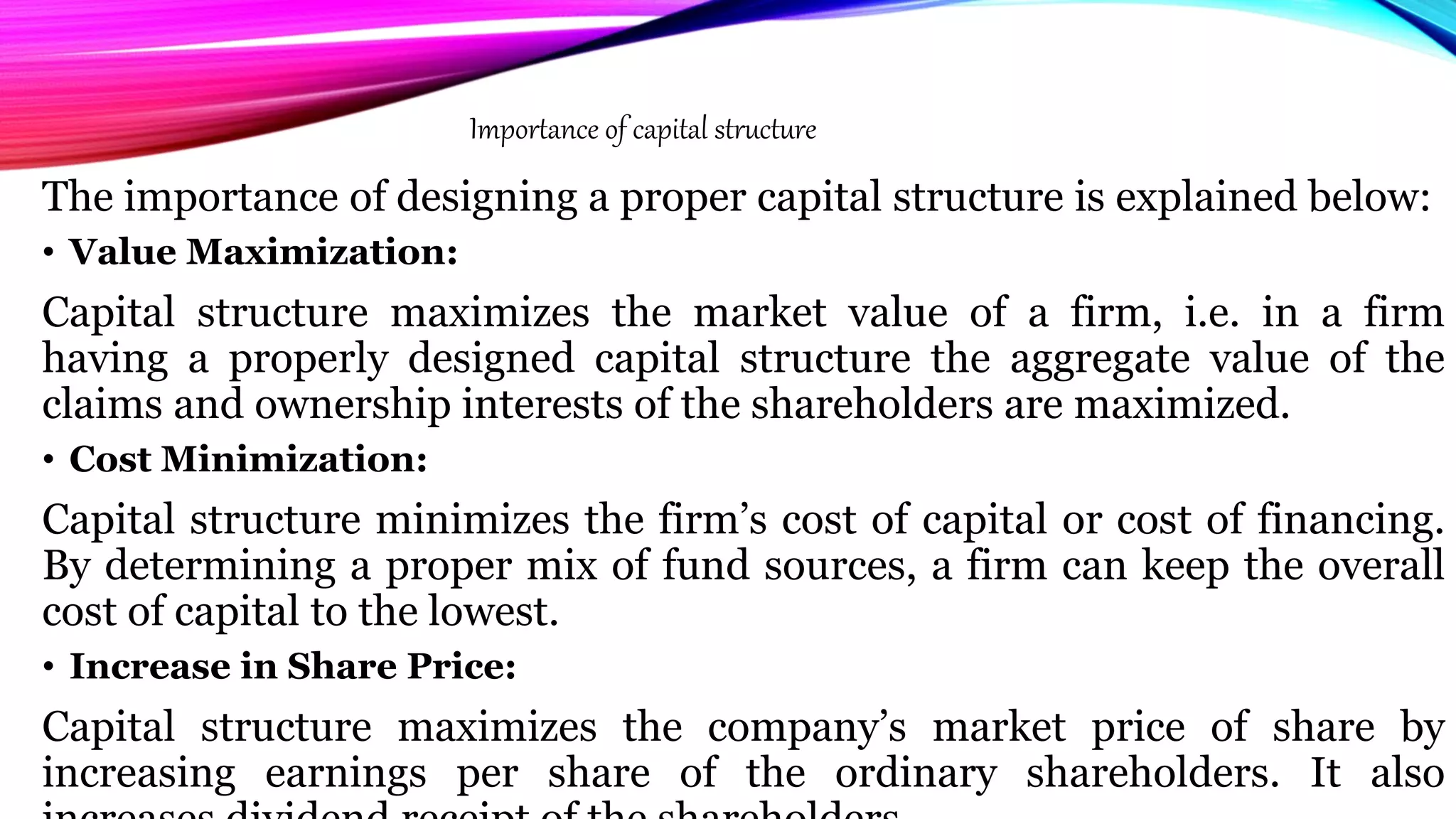 The importance of designing a proper capital structure is explained below:
• Value Maximization:
Capital structure maximizes the market value of a firm, i.e. in a firm
having a properly designed capital structure the aggregate value of the
claims and ownership interests of the shareholders are maximized.
• Cost Minimization:
Capital structure minimizes the firm’s cost of capital or cost of financing.
By determining a proper mix of fund sources, a firm can keep the overall
cost of capital to the lowest.
• Increase in Share Price:
Capital structure maximizes the company’s market price of share by
increasing earnings per share of the ordinary shareholders. It also
Importance of capital structure
 