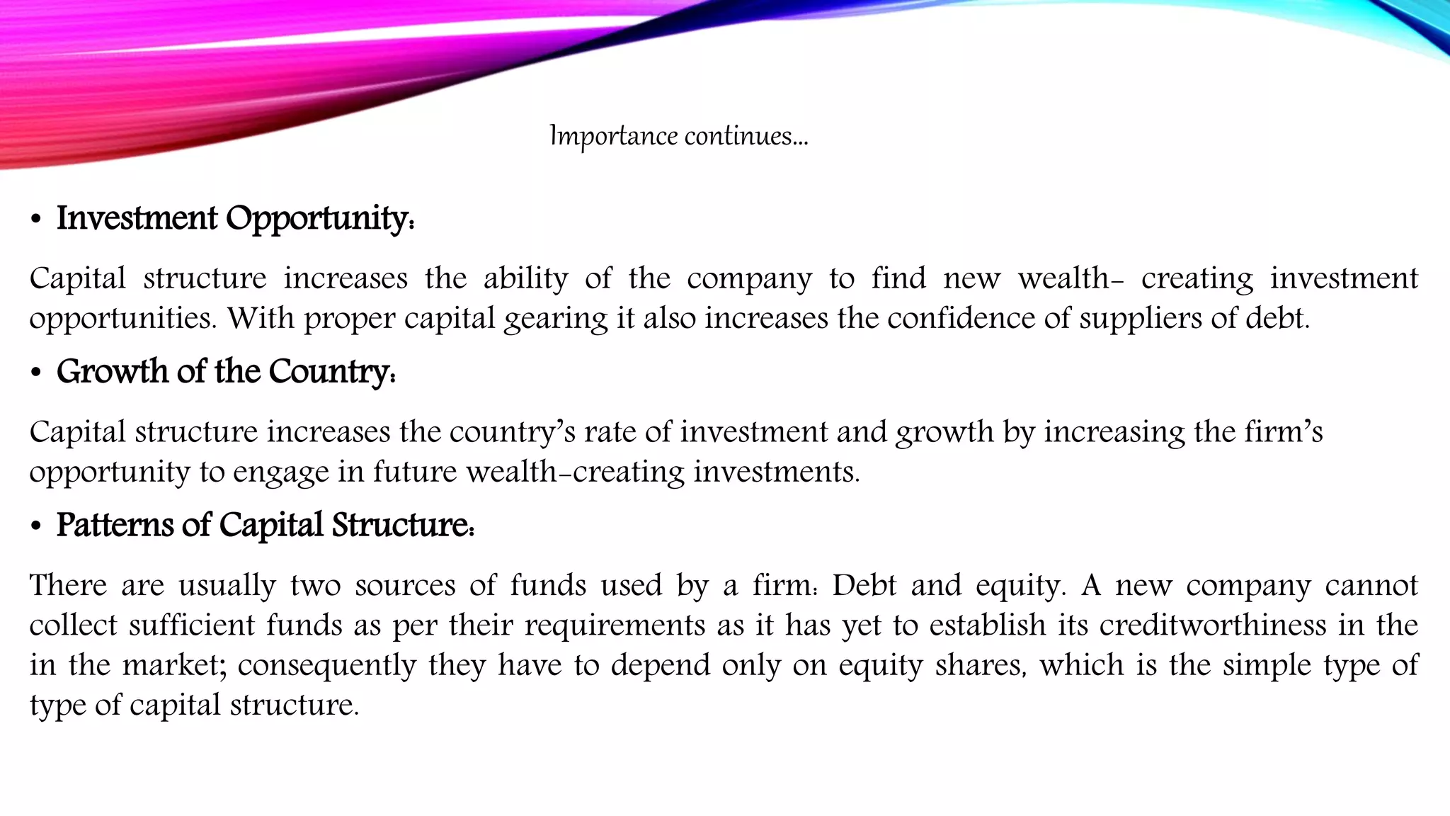 • Investment Opportunity:
Capital structure increases the ability of the company to find new wealth- creating investment
opportunities. With proper capital gearing it also increases the confidence of suppliers of debt.
• Growth of the Country:
Capital structure increases the country’s rate of investment and growth by increasing the firm’s
opportunity to engage in future wealth-creating investments.
• Patterns of Capital Structure:
There are usually two sources of funds used by a firm: Debt and equity. A new company cannot
collect sufficient funds as per their requirements as it has yet to establish its creditworthiness in the
in the market; consequently they have to depend only on equity shares, which is the simple type of
type of capital structure.
Importance continues…
 