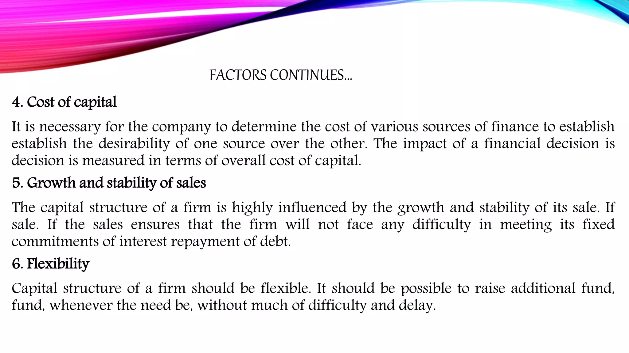 FACTORS CONTINUES…
4. Cost of capital
It is necessary for the company to determine the cost of various sources of finance to establish
establish the desirability of one source over the other. The impact of a financial decision is
decision is measured in terms of overall cost of capital.
5. Growth and stability of sales
The capital structure of a firm is highly influenced by the growth and stability of its sale. If
sale. If the sales ensures that the firm will not face any difficulty in meeting its fixed
commitments of interest repayment of debt.
6. Flexibility
Capital structure of a firm should be flexible. It should be possible to raise additional fund,
fund, whenever the need be, without much of difficulty and delay.
 