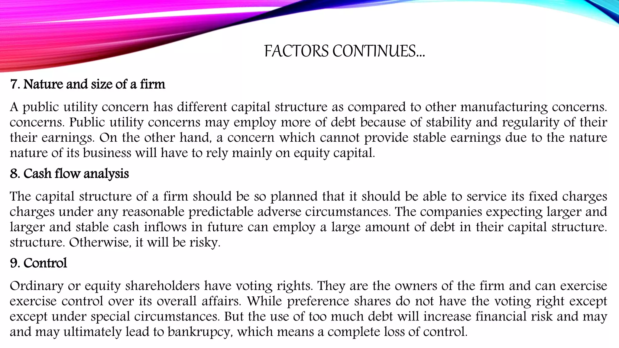 FACTORS CONTINUES…
7. Nature and size of a firm
A public utility concern has different capital structure as compared to other manufacturing concerns.
concerns. Public utility concerns may employ more of debt because of stability and regularity of their
their earnings. On the other hand, a concern which cannot provide stable earnings due to the nature
nature of its business will have to rely mainly on equity capital.
8. Cash flow analysis
The capital structure of a firm should be so planned that it should be able to service its fixed charges
charges under any reasonable predictable adverse circumstances. The companies expecting larger and
larger and stable cash inflows in future can employ a large amount of debt in their capital structure.
structure. Otherwise, it will be risky.
9. Control
Ordinary or equity shareholders have voting rights. They are the owners of the firm and can exercise
exercise control over its overall affairs. While preference shares do not have the voting right except
except under special circumstances. But the use of too much debt will increase financial risk and may
and may ultimately lead to bankrupcy, which means a complete loss of control.
 