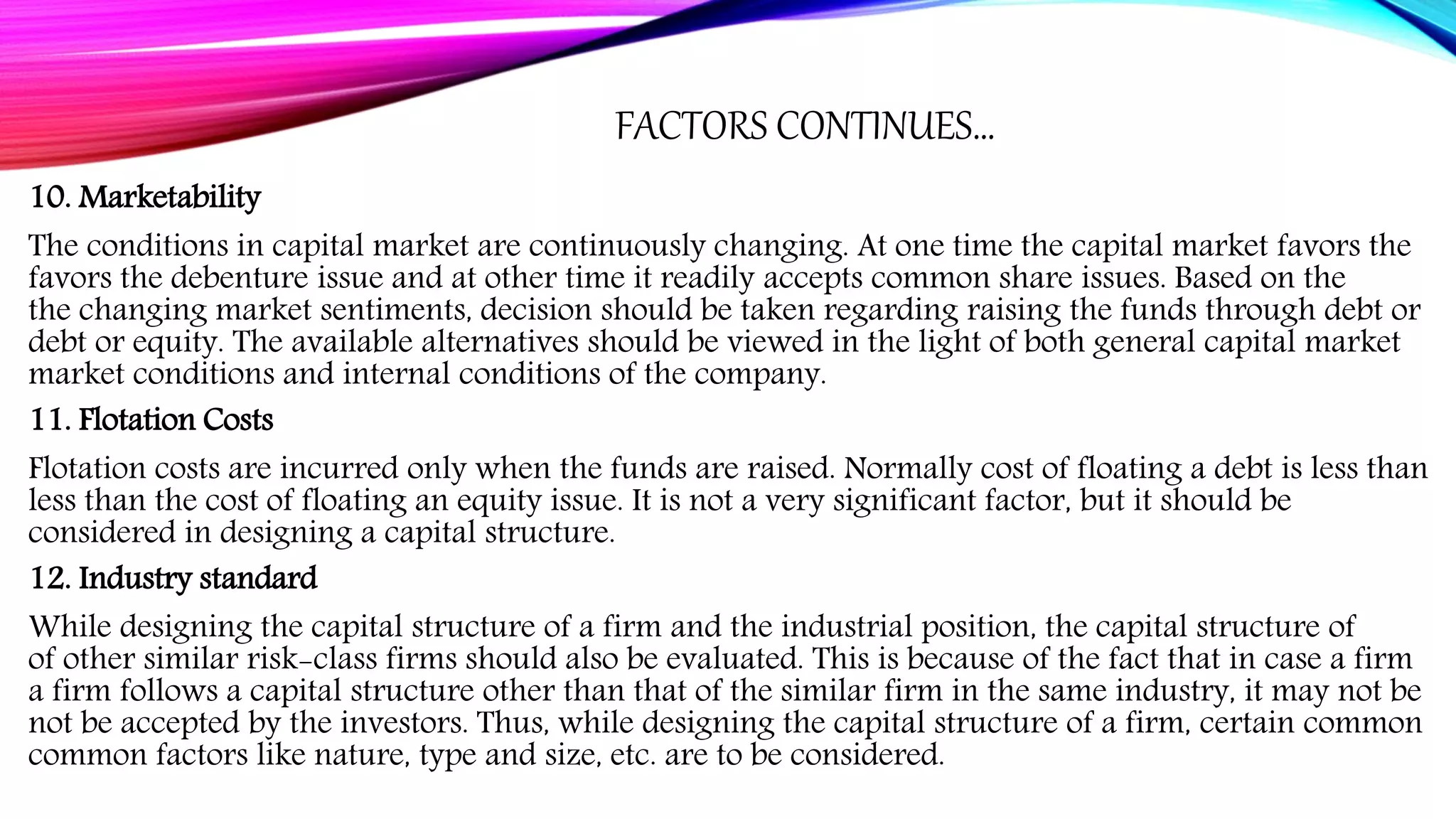 FACTORS CONTINUES…
10. Marketability
The conditions in capital market are continuously changing. At one time the capital market favors the
favors the debenture issue and at other time it readily accepts common share issues. Based on the
the changing market sentiments, decision should be taken regarding raising the funds through debt or
debt or equity. The available alternatives should be viewed in the light of both general capital market
market conditions and internal conditions of the company.
11. Flotation Costs
Flotation costs are incurred only when the funds are raised. Normally cost of floating a debt is less than
less than the cost of floating an equity issue. It is not a very significant factor, but it should be
considered in designing a capital structure.
12. Industry standard
While designing the capital structure of a firm and the industrial position, the capital structure of
of other similar risk-class firms should also be evaluated. This is because of the fact that in case a firm
a firm follows a capital structure other than that of the similar firm in the same industry, it may not be
not be accepted by the investors. Thus, while designing the capital structure of a firm, certain common
common factors like nature, type and size, etc. are to be considered.
 
