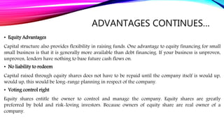 ADVANTAGES CONTINUES…
• Equity Advantages
Capital structure also provides flexibility in raising funds. One advantage to equity financing for small
small business is that it is generally more available than debt financing. If your business is unproven,
unproven, lenders have nothing to base future cash flows on.
• No liability to redeem
Capital raised through equity shares does not have to be repaid until the company itself is would up,
would up, this would be long-range planning in respect of the company.
• Voting control right
Equity shares entitle the owner to control and manage the company. Equity shares are greatly
preferred by bold and risk-loving investors. Because owners of equity share are real owner of a
company.
 
