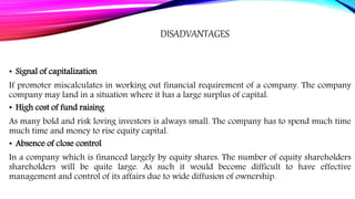 DISADVANTAGES
• Signal of capitalization
If promoter miscalculates in working out financial requirement of a company. The company
company may land in a situation where it has a large surplus of capital.
• High cost of fund raising
As many bold and risk loving investors is always small. The company has to spend much time
much time and money to rise equity capital.
• Absence of close control
In a company which is financed largely by equity shares. The number of equity shareholders
shareholders will be quite large. As such it would become difficult to have effective
management and control of its affairs due to wide diffusion of ownership.
 